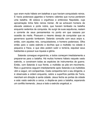 que eram muito hábeis em batalhas e que haviam conquistado reinos.
E havia poderosos gigantes e homens valentes que nunca perderam
uma batalha. Ali estava o orgulhoso e ambicioso Napoleão, cuja
aproximação tinha feito reinos tremer. Ali se achavam homens de
elevada estatura e porte nobre, que haviam tombado na batalha
enquanto sedentos de conquista. Ao surgir de suas sepulturas, reatam
a corrente de seus pensamentos no ponto em que cessara por
ocasião da morte. Possuem o mesmo desejo de conquistar que os
governava quando tombaram. Satanás consulta com seus anjos e,
então, com aqueles reis, conquistadores, e homens poderosos. Olha
então para o vasto exército e diz-lhes que a multidão na cidade é
pequena e fraca, e que eles podem subir e tomá-la, expulsar seus
habitantes e possuir sua riqueza e glória.
Satanás consegue enganá-los, e todos começam imediatamente a
preparar-se para a batalha. Há muitos homens hábeis naquele vasto
exército, e constroem todas as espécies de instrumentos de guerra.
Então, com Satanás à sua frente, a multidão se põe em movimento.
Reis e guerreiros seguem imediatamente após Satanás e as multidões
vêm a seguir, em companhias. Cada companhia tem o seu dirigente, e
é observada a ordem enquanto, sobre a superfície partida da Terra,
marcham em direção à santa cidade. Jesus fecha as portas da cidade
e este vasto exército a cerca, e dispõe-se para a batalha, esperando
um conflito tremendo. Jesus e todo o exército angelical, e
 