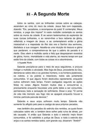 81 - A Segunda Morte
todos os santos, com as brilhantes coroas sobre as cabeças,
ascendem ao cimo do muro da cidade. Jesus fala com majestade,
dizendo: "Eis, pecadores, a recompensa do justo! E contemplai, Meus
remidos, a paga dos ímpios!" A vasta multidão contempla os santos
sobre os muros da cidade. E ao serem testemunhas do esplendor de
suas coroas brilhantes, e ao verem-lhes a face radiante de glória,
refletindo a imagem de Jesus, e ao contemplarem então a glória
inexcedível e a majestade do Rei dos reis e Senhor dos senhores,
desfalece a sua coragem. Assalta-os uma intuição do tesouro e glória
que perderam, e compenetram-se de que o salário do pecado é a
morte. Eles vêem a multidão santa e feliz que desprezaram revestida
de glória, honra, imortalidade e vida eterna, ao mesmo tempo em que
estão fora da cidade, com todas as coisas vis e abomináveis.
A Segunda Morte
Satanás precipita-se para o meio de seus seguidores, e procura
instigar a multidão à atividade. Mas fogo de Deus, procedente do Céu,
derrama-se sobre eles e os grandes homens, e os homens poderosos,
os nobres, e os pobres e miseráveis, todos são juntamente
consumidos. Vi que alguns foram destruídos rapidamente, enquanto
outros sofreram mais tempo. Foram castigados segundo as ações
feitas no corpo. Alguns ficaram muitos dias a consumir-se e,
precisamente enquanto houvesse uma parte deles a ser consumida,
permaneceu toda a sensação do sofrimento. Disse o anjo: "O verme
da vida não morrerá; seu fogo não se apagará enquanto houver a
mínima partícula para ele devorar."
Satanás e seus anjos sofreram muito tempo. Satanás não
somente foi afligido pelo peso e castigo de seus próprios pecados,
mas também dos pecados do exército dos remidos, os quais foram
colocados sobre ele; e também deve sofrer pela ruína de almas, por
ele causada. Vi então que Satanás e todo o exército ímpio foram
consumidos, e foi satisfeita a justiça de Deus; e todo o exército dos
anjos e os santos remidos todos, com grande voz, disseram: "Amém!"
 