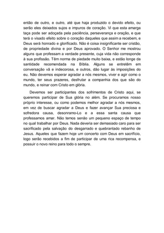 então de outro, e outro, até que haja produzido o devido efeito, ou
serão eles deixados sujos e impuros de coração. Vi que esta amarga
taça pode ser adoçada pela paciência, perseverança e oração, e que
terá o visado efeito sobre o coração daqueles que assim a recebem, e
Deus será honrado e glorificado. Não é coisa insignificante ser cristão,
de propriedade divina e por Deus aprovado. O Senhor me mostrou
alguns que professam a verdade presente, cuja vida não corresponde
à sua profissão. Têm norma de piedade muito baixa, e estão longe da
santidade recomendada na Bíblia. Alguns se entretêm em
conversação vã e indecorosa, e outros, dão lugar às imposições do
eu. Não devemos esperar agradar a nós mesmos, viver e agir como o
mundo, ter seus prazeres, desfrutar a companhia dos que são do
mundo, e reinar com Cristo em glória.
Devemos ser participantes dos sofrimentos de Cristo aqui, se
queremos participar de Sua glória no além. Se procuramos nosso
próprio interesse, ou como podemos melhor agradar a nós mesmos,
em vez de buscar agradar a Deus e fazer avançar Sua preciosa e
sofredora causa, desonramo-Lo e a essa santa causa que
professamos amar. Não temos senão um pequeno espaço de tempo
no qual trabalhar por Deus. Nada deveria ser demasiado caro para ser
sacrificado pela salvação do desgarrado e quebrantado rebanho de
Jesus. Aqueles que fazem hoje um concerto com Deus em sacrifício,
logo serão recebidos a fim de participar de uma rica recompensa, e
possuir o novo reino para todo o sempre.
 