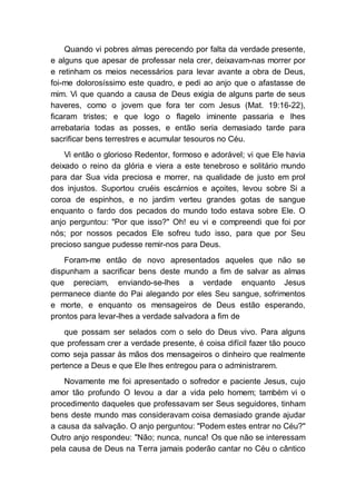 Quando vi pobres almas perecendo por falta da verdade presente,
e alguns que apesar de professar nela crer, deixavam-nas morrer por
e retinham os meios necessários para levar avante a obra de Deus,
foi-me dolorosíssimo este quadro, e pedi ao anjo que o afastasse de
mim. Vi que quando a causa de Deus exigia de alguns parte de seus
haveres, como o jovem que fora ter com Jesus (Mat. 19:16-22),
ficaram tristes; e que logo o flagelo iminente passaria e lhes
arrebataria todas as posses, e então seria demasiado tarde para
sacrificar bens terrestres e acumular tesouros no Céu.
Vi então o glorioso Redentor, formoso e adorável; vi que Ele havia
deixado o reino da glória e viera a este tenebroso e solitário mundo
para dar Sua vida preciosa e morrer, na qualidade de justo em prol
dos injustos. Suportou cruéis escárnios e açoites, levou sobre Si a
coroa de espinhos, e no jardim verteu grandes gotas de sangue
enquanto o fardo dos pecados do mundo todo estava sobre Ele. O
anjo perguntou: "Por que isso?" Oh! eu vi e compreendi que foi por
nós; por nossos pecados Ele sofreu tudo isso, para que por Seu
precioso sangue pudesse remir-nos para Deus.
Foram-me então de novo apresentados aqueles que não se
dispunham a sacrificar bens deste mundo a fim de salvar as almas
que pereciam, enviando-se-lhes a verdade enquanto Jesus
permanece diante do Pai alegando por eles Seu sangue, sofrimentos
e morte, e enquanto os mensageiros de Deus estão esperando,
prontos para levar-lhes a verdade salvadora a fim de
que possam ser selados com o selo do Deus vivo. Para alguns
que professam crer a verdade presente, é coisa difícil fazer tão pouco
como seja passar às mãos dos mensageiros o dinheiro que realmente
pertence a Deus e que Ele lhes entregou para o administrarem.
Novamente me foi apresentado o sofredor e paciente Jesus, cujo
amor tão profundo O levou a dar a vida pelo homem; também vi o
procedimento daqueles que professavam ser Seus seguidores, tinham
bens deste mundo mas consideravam coisa demasiado grande ajudar
a causa da salvação. O anjo perguntou: "Podem estes entrar no Céu?"
Outro anjo respondeu: "Não; nunca, nunca! Os que não se interessam
pela causa de Deus na Terra jamais poderão cantar no Céu o cântico
 