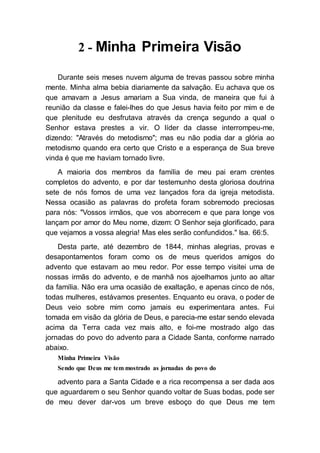2 - Minha Primeira Visão
Durante seis meses nuvem alguma de trevas passou sobre minha
mente. Minha alma bebia diariamente da salvação. Eu achava que os
que amavam a Jesus amariam a Sua vinda, de maneira que fui à
reunião da classe e falei-lhes do que Jesus havia feito por mim e de
que plenitude eu desfrutava através da crença segundo a qual o
Senhor estava prestes a vir. O líder da classe interrompeu-me,
dizendo: "Através do metodismo"; mas eu não podia dar a glória ao
metodismo quando era certo que Cristo e a esperança de Sua breve
vinda é que me haviam tornado livre.
A maioria dos membros da família de meu pai eram crentes
completos do advento, e por dar testemunho desta gloriosa doutrina
sete de nós fomos de uma vez lançados fora da igreja metodista.
Nessa ocasião as palavras do profeta foram sobremodo preciosas
para nós: "Vossos irmãos, que vos aborrecem e que para longe vos
lançam por amor do Meu nome, dizem: O Senhor seja glorificado, para
que vejamos a vossa alegria! Mas eles serão confundidos." Isa. 66:5.
Desta parte, até dezembro de 1844, minhas alegrias, provas e
desapontamentos foram como os de meus queridos amigos do
advento que estavam ao meu redor. Por esse tempo visitei uma de
nossas irmãs do advento, e de manhã nos ajoelhamos junto ao altar
da família. Não era uma ocasião de exaltação, e apenas cinco de nós,
todas mulheres, estávamos presentes. Enquanto eu orava, o poder de
Deus veio sobre mim como jamais eu experimentara antes. Fui
tomada em visão da glória de Deus, e parecia-me estar sendo elevada
acima da Terra cada vez mais alto, e foi-me mostrado algo das
jornadas do povo do advento para a Cidade Santa, conforme narrado
abaixo.
Minha Primeira Visão
Sendo que Deus me tem mostrado as jornadas do povo do
advento para a Santa Cidade e a rica recompensa a ser dada aos
que aguardarem o seu Senhor quando voltar de Suas bodas, pode ser
de meu dever dar-vos um breve esboço do que Deus me tem
 