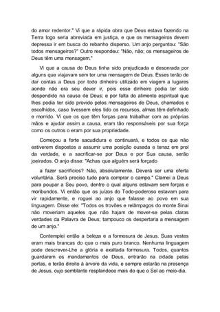 do amor redentor." Vi que a rápida obra que Deus estava fazendo na
Terra logo seria abreviada em justiça, e que os mensageiros devem
depressa ir em busca do rebanho disperso. Um anjo perguntou: "São
todos mensageiros?" Outro respondeu: "Não, não; os mensageiros de
Deus têm uma mensagem."
Vi que a causa de Deus tinha sido prejudicada e desonrada por
alguns que viajavam sem ter uma mensagem de Deus. Esses terão de
dar contas a Deus por todo dinheiro utilizado em viagem a lugares
aonde não era seu dever ir, pois esse dinheiro podia ter sido
despendido na causa de Deus; e por falta do alimento espiritual que
lhes podia ter sido provido pelos mensageiros de Deus, chamados e
escolhidos, caso tivessem eles tido os recursos, almas têm definhado
e morrido. Vi que os que têm forças para trabalhar com as próprias
mãos e ajudar assim a causa, eram tão responsáveis por sua força
como os outros o eram por sua propriedade.
Começou a forte sacudidura e continuará, e todos os que não
estiverem dispostos a assumir uma posição ousada e tenaz em prol
da verdade, e a sacrificar-se por Deus e por Sua causa, serão
joeirados. O anjo disse: "Achas que alguém será forçado
a fazer sacrifícios? Não, absolutamente. Deverá ser uma oferta
voluntária. Será preciso tudo para comprar o campo." Clamei a Deus
para poupar a Seu povo, dentre o qual alguns estavam sem forças e
moribundos. Vi então que os juízos do Todo-poderoso estavam para
vir rapidamente, e roguei ao anjo que falasse ao povo em sua
linguagem. Disse ele: "Todos os trovões e relâmpagos do monte Sinai
não moveriam aqueles que não hajam de mover-se pelas claras
verdades da Palavra de Deus; tampouco os despertaria a mensagem
de um anjo."
Contemplei então a beleza e a formosura de Jesus. Suas vestes
eram mais brancas do que o mais puro branco. Nenhuma linguagem
pode descrever-Lhe a glória e exaltada formosura. Todos, quantos
guardarem os mandamentos de Deus, entrarão na cidade pelas
portas, e terão direito à árvore da vida, e sempre estarão na presença
de Jesus, cujo semblante resplandece mais do que o Sol ao meio-dia.
 