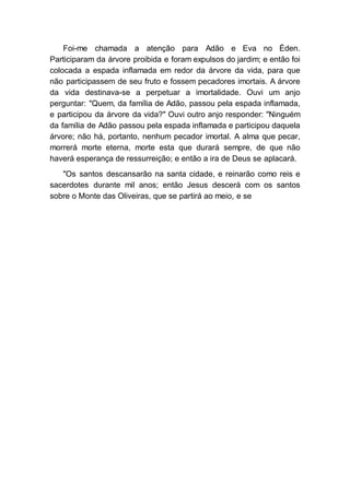 Foi-me chamada a atenção para Adão e Eva no Éden.
Participaram da árvore proibida e foram expulsos do jardim; e então foi
colocada a espada inflamada em redor da árvore da vida, para que
não participassem de seu fruto e fossem pecadores imortais. A árvore
da vida destinava-se a perpetuar a imortalidade. Ouvi um anjo
perguntar: "Quem, da família de Adão, passou pela espada inflamada,
e participou da árvore da vida?" Ouvi outro anjo responder: "Ninguém
da família de Adão passou pela espada inflamada e participou daquela
árvore; não há, portanto, nenhum pecador imortal. A alma que pecar,
morrerá morte eterna, morte esta que durará sempre, de que não
haverá esperança de ressurreição; e então a ira de Deus se aplacará.
"Os santos descansarão na santa cidade, e reinarão como reis e
sacerdotes durante mil anos; então Jesus descerá com os santos
sobre o Monte das Oliveiras, que se partirá ao meio, e se
 