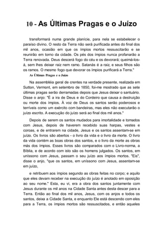 10 - As Últimas Pragas e o Juízo
transformará numa grande planície, para nela se estabelecer o
paraíso divino. O resto da Terra não será purificada antes do final dos
mil anos, ocasião em que os ímpios mortos ressuscitarão e se
reunirão em torno da cidade. Os pés dos ímpios nunca profanarão a
Terra renovada. Deus descerá fogo do céu e os devorará; queimá-los-
á, sem lhes deixar raiz nem ramo. Satanás é a raiz, e seus filhos são
os ramos. O mesmo fogo que devorar os ímpios purificará a Terra."
As Últimas Pragas e o Juízo
Na assembléia geral de crentes na verdade presente, realizada em
Sutton, Vermont, em setembro de 1850, foi-me mostrado que as sete
últimas pragas serão derramadas depois que Jesus deixar o santuário.
Disse o anjo: "É a ira de Deus e do Cordeiro que causa a destruição
ou morte dos ímpios. À voz de Deus os santos serão poderosos e
terríveis como um exército com bandeiras, mas eles não executarão o
juízo escrito. A execução do juízo será ao final dos mil anos."
Depois de serem os santos mudados para imortalidade e tomados
com Jesus, depois de haverem recebido suas harpas, vestes e
coroas, e de entrarem na cidade, Jesus e os santos assentam-se em
juízo. Os livros são abertos - o livro da vida e o livro da morte. O livro
da vida contém as boas obras dos santos, e o livro da morte as obras
más dos ímpios. Esses livros são comparados com o Livro-norma, a
Bíblia, e de acordo com isto são os homens julgados. Os santos, em
uníssono com Jesus, passam o seu juízo aos ímpios mortos. "Eis",
disse o anjo, "que os santos, em uníssono com Jesus, assentam-se
em juízo,
e retribuem aos ímpios segundo as obras feitas no corpo; e aquilo
que eles devam receber na execução do juízo é anotado em oposição
ao seu nome." Esta, eu vi, era a obra dos santos juntamente com
Jesus durante os mil anos na Cidade Santa antes desta descer para a
Terra. Então ao final dos mil anos, Jesus, com os anjos e todos os
santos, deixa a Cidade Santa, e enquanto Ele está descendo com eles
para a Terra, os ímpios mortos são ressuscitados, e então aqueles
 