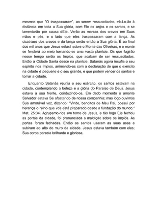 mesmos que "O traspassaram", ao serem ressuscitados, vê-Lo-ão à
distância em toda a Sua glória, com Ele os anjos e os santos, e se
lamentarão por causa dEle. Verão as marcas dos cravos em Suas
mãos e pés, e o lado que eles traspassaram com a lança. As
cicatrizes dos cravos e da lança serão então a Sua glória. É ao final
dos mil anos que Jesus estará sobre o Monte das Oliveiras, e o monte
se fenderá ao meio tornando-se uma vasta planície. Os que fugirão
nesse tempo serão os ímpios, que acabam de ser ressuscitados.
Então a Cidade Santa desce na planície. Satanás agora insufla o seu
espírito nos ímpios, animando-os com a declaração de que o exército
na cidade é pequeno e o seu grande, e que podem vencer os santos e
tomar a cidade.
Enquanto Satanás reunia o seu exército, os santos estavam na
cidade, contemplando a beleza e a glória do Paraíso de Deus. Jesus
estava a sua frente, conduzindo-os. Em dado momento o amante
Salvador estava Se afastando de nossa companhia; mas logo ouvimos
Sua amorável voz, dizendo: "Vinde, benditos de Meu Pai, possuí por
herança o reino que vos está preparado desde a fundação do mundo."
Mat. 25:34. Agrupamo-nos em torno de Jesus, e tão logo Ele fechou
as portas da cidade, foi pronunciada a maldição sobre os ímpios. As
portas foram fechadas. Então os santos usaram as suas asas e
subiram ao alto do muro da cidade. Jesus estava também com eles;
Sua coroa parecia brilhante e gloriosa.
 