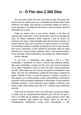 11 - O Fim dos 2.300 Dias
Era uma coroa dentro de outra, num total de sete. As coroas dos
santos eram do mesmo puro ouro, cravejadas de estrelas. Seus rostos
brilhavam com glória, pois estavam na expressa imagem de Jesus; e
ao se erguerem e se dirigirem juntos para o cume da cidade, senti-me
extasiada com a visão.
Então os ímpios viram o que tinham perdido; e de Deus foi
soprado fogo sobre eles e foram consumidos. Esta foi a execução do
juízo. Os ímpios receberam, então, segundo o que os santos, em
uníssono com Jesus, tinham decidido para eles durante os mil anos. O
mesmo fogo de Deus que consumiu os ímpios purificou a Terra toda.
As montanhas nodosas e partidas derreteram-se com o calor fervente,
bem como a atmosfera, e todo restolho foi consumido. Abriu-se então
perante nós a nossa herança, gloriosa e bela, e nós herdamos toda a
Terra renovada. Todos exclamamos com grande voz: "Glória! Aleluia!"
Fim dos 2.300 Dias
Vi um trono, e assentados nele estavam o Pai e o Filho.
Contemplei o semblante de Jesus e admirei Sua adorável pessoa.
Não pude contemplar a pessoa do Pai, pois uma nuvem de gloriosa
luz O cobria. Perguntei a Jesus se Seu Pai tinha a mesma aparência
que Ele. Jesus disse que sim, mas eu não poderia contemplá-Lo, pois
disse: "Se uma vez contemplares a glória de Sua pessoa, deixarás de
existir." Perante o trono vi o povo do advento - a igreja e o mundo. Vi
dois grupos, um curvado perante o trono, profundamente interessado,
enquanto outro permanecia indiferente e descuidado. Os que estavam
dobrados perante o trono ofereciam suas orações e olhavam para
Jesus; então Jesus olhava para Seu Pai, e parecia estar pleiteando
com Ele.
Uma luz ia do Pai para o Filho e do Filho para o grupo em oração.
Vi então uma luz excessivamente brilhante que vinha do Pai para o
Filho e do Filho ela se irradiava sobre o povo perante o trono. Mas
poucos recebiam esta grande luz. Muitos saíam de sob ela e
imediatamente resistiam-na; outros eram descuidados e não
 