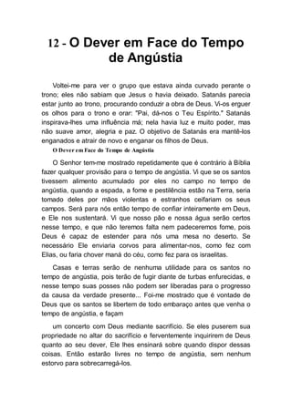 12 - O Dever em Face do Tempo
de Angústia
Voltei-me para ver o grupo que estava ainda curvado perante o
trono; eles não sabiam que Jesus o havia deixado. Satanás parecia
estar junto ao trono, procurando conduzir a obra de Deus. Vi-os erguer
os olhos para o trono e orar: "Pai, dá-nos o Teu Espírito." Satanás
inspirava-lhes uma influência má; nela havia luz e muito poder, mas
não suave amor, alegria e paz. O objetivo de Satanás era mantê-los
enganados e atrair de novo e enganar os filhos de Deus.
O Dever em Face do Tempo de Angústia
O Senhor tem-me mostrado repetidamente que é contrário à Bíblia
fazer qualquer provisão para o tempo de angústia. Vi que se os santos
tivessem alimento acumulado por eles no campo no tempo de
angústia, quando a espada, a fome e pestilência estão na Terra, seria
tomado deles por mãos violentas e estranhos ceifariam os seus
campos. Será para nós então tempo de confiar inteiramente em Deus,
e Ele nos sustentará. Vi que nosso pão e nossa água serão certos
nesse tempo, e que não teremos falta nem padeceremos fome, pois
Deus é capaz de estender para nós uma mesa no deserto. Se
necessário Ele enviaria corvos para alimentar-nos, como fez com
Elias, ou faria chover maná do céu, como fez para os israelitas.
Casas e terras serão de nenhuma utilidade para os santos no
tempo de angústia, pois terão de fugir diante de turbas enfurecidas, e
nesse tempo suas posses não podem ser liberadas para o progresso
da causa da verdade presente... Foi-me mostrado que é vontade de
Deus que os santos se libertem de todo embaraço antes que venha o
tempo de angústia, e façam
um concerto com Deus mediante sacrifício. Se eles puserem sua
propriedade no altar do sacrifício e ferventemente inquirirem de Deus
quanto ao seu dever, Ele lhes ensinará sobre quando dispor dessas
coisas. Então estarão livres no tempo de angústia, sem nenhum
estorvo para sobrecarregá-los.
 