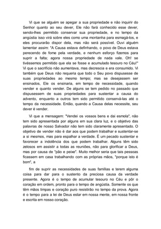 Vi que se alguém se apegar a sua propriedade e não inquirir do
Senhor quanto ao seu dever, Ele não fará conhecido esse dever,
sendo-lhes permitido conservar sua propriedade, e no tempo da
angústia isso virá sobre eles como uma montanha para esmagá-los, e
eles procurarão dispor dela, mas não será possível. Ouvi alguém
lamentar assim: "A Causa estava definhando, o povo de Deus estava
perecendo de fome pela verdade, e nenhum esforço fizemos para
suprir a falta; agora nossa propriedade de nada vale. Oh! se
tivéssemos permitido que ela se fosse e acumulado tesouro no Céu!"
Vi que o sacrifício não aumentava, mas decrescia e era consumido. Vi
também que Deus não requeria que todo o Seu povo dispusesse de
suas propriedades ao mesmo tempo; mas se desejassem ser
ensinados, Ele os ensinaria, em tempo de necessidade, quando
vender e quanto vender. De alguns se tem pedido no passado que
dispusessem de suas propriedades para sustentar a causa do
advento, enquanto a outros tem sido permitido conservá-las até o
tempo da necessidade. Então, quando a Causa delas necessite, seu
dever é vender.
Vi que a mensagem: "Vendei os vossos bens e dai esmola", não
tem sido apresentada por alguns em sua clara luz, e o objetivo das
palavras de nosso Salvador não tem sido claramente apresentado. O
objetivo de vender não é dar aos que podem trabalhar e sustentar-se
a si mesmos, mas para espalhar a verdade. É um pecado sustentar e
favorecer a indolência dos que podem trabalhar. Alguns têm sido
zelosos em assistir a todas as reuniões, não para glorificar a Deus,
mas por causa de "pão e peixe". Muito melhor seria que tais pessoas
ficassem em casa trabalhando com as próprias mãos, "porque isto é
bom", a
fim de suprir as necessidades de suas famílias e terem alguma
coisa para dar para o sustento da preciosa causa da verdade
presente. Agora é o tempo de acumular tesouro no Céu e pôr o
coração em ordem, pronto para o tempo de angústia. Somente os que
têm mãos limpas e coração puro resistirão no tempo da prova. Agora
é o tempo para a lei de Deus estar em nossa mente, em nossa fronte
e escrita em nosso coração.
 