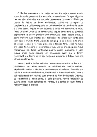 O Senhor me mostrou o perigo de permitir seja a nossa mente
abarrotada de pensamentos e cuidados mundanos. Vi que algumas
mentes são afastadas da verdade presente e do amor à Bíblia por
causa da leitura de livros excitantes; outros se carregam de
perplexidade e cuidados quanto ao que comerão, ao que hão de beber
e o que vestir. Alguns estão supondo a vinda do Senhor num futuro
muito distante. O tempo tem continuado alguns anos mais do que eles
esperavam, e assim pensam que continuará mais alguns anos, e
desta maneira suas mentes são desviadas da verdade presente para
irem após o mundo. Nisto vi grande perigo, pois se a mente está cheia
de outras coisas, a verdade presente é deixada fora, e não há lugar
em nossa fronte para o selo do Deus vivo. Vi que o tempo para Jesus
permanecer no lugar santíssimo estava quase terminado e esse
tempo podia durar apenas um pouquinho mais; que o tempo
disponível que temos deve ser gasto em examinar a Bíblia, que nos
julgará no último dia.
Meus queridos irmãos e irmãs, que os mandamentos de Deus e o
testemunho de Jesus estejam de contínuo em vossas mentes,
expulsando assim cuidados e pensamentos mundanos. Quando vos
deitais e quando vos levantais, sejam eles a vossa meditação. Vivei e
agi inteiramente em relação com a vinda do Filho do homem. O tempo
do selamento é muito curto, e logo passará. Agora, enquanto os
quatro anjos estão contendo os ventos, é o tempo de fazer firme a
nossa vocação e eleição.
 
