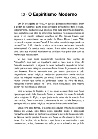 13 - O Espiritismo Moderno
Em 24 de agosto de 1850, vi que as "pancadas misteriosas" eram
o poder de Satanás; parte delas procedia diretamente dele, e outra,
indiretamente, mediante seus agentes, mas tudo provinha de Satanás,
que executava sua obra de diferentes maneiras; no entanto muitos na
igreja e no mundo estavam envoltos em tão densas trevas, que
julgavam e sustentavam ser o poder de Deus. Disse o anjo: "Não
recorrerá um povo ao seu Deus? A favor dos vivos interrogar-se-ão os
mortos?" Isa. 8:19. Hão de os vivos recorrer aos mortos em busca de
informações? Os mortos nada sabem. Para saber acerca do Deus
vivo, ides aos mortos? Afastaram-se do Deus vivo para falar com os
mortos que nada sabem.
Vi que logo seria considerado blasfêmia falar contra as
"pancadas", que isso se espalharia mais e mais, que o poder de
Satanás aumentaria, e alguns de seus dedicados seguidores teriam
poder para operar milagres, e mesmo fazer descer fogo do céu à vista
dos homens. Foi-me mostrado que, por essas pancadas e pelo
magnetismo, estes mágicos modernos procurariam ainda explicar
todos os milagres operados por nosso Senhor Jesus Cristo, e que
muitos creriam que todas as poderosas obras do Filho de Deus,
realizadas quando esteve na Terra, foram executadas pelo mesmo
poder. Foi-me dirigida a atenção
para o tempo de Moisés, e vi os sinais e maravilhas que Deus
operara por meio dele diante de Faraó, a maioria dos quais foi imitada
pelos mágicos do Egito; e que justamente antes do livramento final
dos santos, Deus iria operar poderosamente em prol de Seu povo, e
seria permitido a estes mágicos modernos imitar a obra de Deus.
Breve virá esse tempo, e teremos de segurar firmemente os fortes
braços de Jeová, pois todos estes grandes sinais e poderosas
maravilhas do diabo se destinam a enganar o povo de Deus e derrotá-
lo. Nossa mente precisa fixar-se em Deus, e não devemos temer o
temor dos ímpios, isto é, temer o que temem, e reverenciar o que
reverenciam; antes, devemos ser esforçados e animados em prol da
 