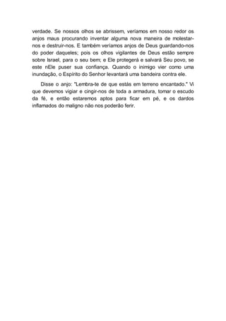 verdade. Se nossos olhos se abrissem, veríamos em nosso redor os
anjos maus procurando inventar alguma nova maneira de molestar-
nos e destruir-nos. E também veríamos anjos de Deus guardando-nos
do poder daqueles; pois os olhos vigilantes de Deus estão sempre
sobre Israel, para o seu bem; e Ele protegerá e salvará Seu povo, se
este nEle puser sua confiança. Quando o inimigo vier como uma
inundação, o Espírito do Senhor levantará uma bandeira contra ele.
Disse o anjo: "Lembra-te de que estás em terreno encantado." Vi
que devemos vigiar e cingir-nos de toda a armadura, tomar o escudo
da fé, e então estaremos aptos para ficar em pé, e os dardos
inflamados do maligno não nos poderão ferir.
 