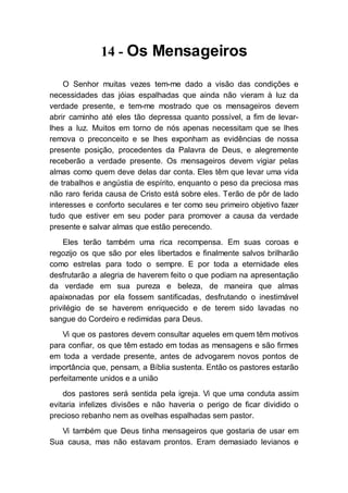 14 - Os Mensageiros
O Senhor muitas vezes tem-me dado a visão das condições e
necessidades das jóias espalhadas que ainda não vieram à luz da
verdade presente, e tem-me mostrado que os mensageiros devem
abrir caminho até eles tão depressa quanto possível, a fim de levar-
lhes a luz. Muitos em torno de nós apenas necessitam que se lhes
remova o preconceito e se lhes exponham as evidências de nossa
presente posição, procedentes da Palavra de Deus, e alegremente
receberão a verdade presente. Os mensageiros devem vigiar pelas
almas como quem deve delas dar conta. Eles têm que levar uma vida
de trabalhos e angústia de espírito, enquanto o peso da preciosa mas
não raro ferida causa de Cristo está sobre eles. Terão de pôr de lado
interesses e conforto seculares e ter como seu primeiro objetivo fazer
tudo que estiver em seu poder para promover a causa da verdade
presente e salvar almas que estão perecendo.
Eles terão também uma rica recompensa. Em suas coroas e
regozijo os que são por eles libertados e finalmente salvos brilharão
como estrelas para todo o sempre. E por toda a eternidade eles
desfrutarão a alegria de haverem feito o que podiam na apresentação
da verdade em sua pureza e beleza, de maneira que almas
apaixonadas por ela fossem santificadas, desfrutando o inestimável
privilégio de se haverem enriquecido e de terem sido lavadas no
sangue do Cordeiro e redimidas para Deus.
Vi que os pastores devem consultar aqueles em quem têm motivos
para confiar, os que têm estado em todas as mensagens e são firmes
em toda a verdade presente, antes de advogarem novos pontos de
importância que, pensam, a Bíblia sustenta. Então os pastores estarão
perfeitamente unidos e a união
dos pastores será sentida pela igreja. Vi que uma conduta assim
evitaria infelizes divisões e não haveria o perigo de ficar dividido o
precioso rebanho nem as ovelhas espalhadas sem pastor.
Vi também que Deus tinha mensageiros que gostaria de usar em
Sua causa, mas não estavam prontos. Eram demasiado levianos e
 