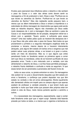 frívolos para exercerem boa influência sobre o rebanho e não sentiam
o peso da Causa e o valor das almas como devem sentir os
mensageiros a fim de praticarem o bem. Disse o anjo: "Purificai-vos os
que levais os utensílios do Senhor. Purificai-vos os que levais os
utensílios do Senhor." Eles não realizarão senão pequeno bem, a
menos que se dêem inteiramente a Deus e sintam a importância e a
solenidade da última mensagem de misericórdia que agora está sendo
dada ao rebanho disperso. Alguns não chamados por Deus estão
muito desejosos de ir com a mensagem. Mas se sentirem o peso da
Causa e as responsabilidades de tal posição, desejariam retrair-se e
diriam com o apóstolo: "Quem, porém, é suficiente para essas
coisas?" Uma das razões pelas quais se mostram tão desejosos de ir
é que Deus não pôs sobre eles o peso da Causa. Nem todos os que
proclamaram a primeira e a segunda mensagens angélicas terão de
proclamar a terceira, mesmo depois de a haverem inteiramente
abraçado, pois alguns têm estado em tantos erros e enganos que mal
podem salvar suas próprias almas, e se tomam a si guiar a outros,
serão um meio de desviá-los. Mas eu vi que alguns que antes
penetraram fundo no fanatismo seriam os primeiros agora a correr
sem que Deus os mandasse, antes de se haverem purificado de seus
passados erros. Tendo o erro misturado com a verdade, com isto
alimentariam o rebanho de Deus, e se lhes fosse permitido prosseguir,
o rebanho ficaria debilitado e confusão e morte se seguiriam. Vi que
esses teriam de ser peneirados e peneirados até ficarem livres de
todos os seus erros, ou jamais entrariam no reino. Os mensageiros
não podiam ter no juízo e discernimento daqueles que têm estado em
erros e fanatismo, a confiança que podem depositar nos que têm
estado na verdade e não em erros extravagantes. Muitos igualmente
são demasiado afoitos em impelir para os campos alguns que apenas
acabam de professar a verdade presente, e que teriam muito que
aprender e muito que fazer antes que possam eles próprios estar em
ordem à vista de Deus, muito menos portanto apontar o caminho a
outros.
Vi a necessidade dos mensageiros, especialmente, vigiar e conter
todo fanatismo onde quer que o vejam surgir. Satanás está fazendo
pressão por todos os lados, e a menos que o vigiemos e tenhamos os
 