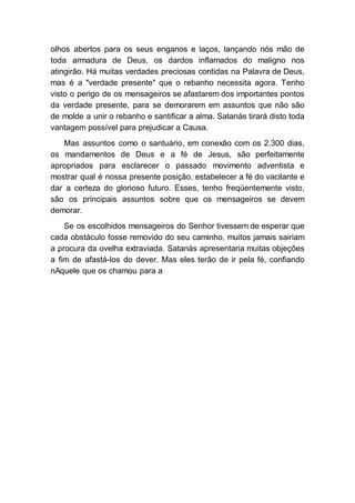 olhos abertos para os seus enganos e laços, lançando nós mão de
toda armadura de Deus, os dardos inflamados do maligno nos
atingirão. Há muitas verdades preciosas contidas na Palavra de Deus,
mas é a "verdade presente" que o rebanho necessita agora. Tenho
visto o perigo de os mensageiros se afastarem dos importantes pontos
da verdade presente, para se demorarem em assuntos que não são
de molde a unir o rebanho e santificar a alma. Satanás tirará disto toda
vantagem possível para prejudicar a Causa.
Mas assuntos como o santuário, em conexão com os 2.300 dias,
os mandamentos de Deus e a fé de Jesus, são perfeitamente
apropriados para esclarecer o passado movimento adventista e
mostrar qual é nossa presente posição, estabelecer a fé do vacilante e
dar a certeza do glorioso futuro. Esses, tenho freqüentemente visto,
são os principais assuntos sobre que os mensageiros se devem
demorar.
Se os escolhidos mensageiros do Senhor tivessem de esperar que
cada obstáculo fosse removido do seu caminho, muitos jamais sairiam
a procura da ovelha extraviada. Satanás apresentaria muitas objeções
a fim de afastá-los do dever. Mas eles terão de ir pela fé, confiando
nAquele que os chamou para a
 