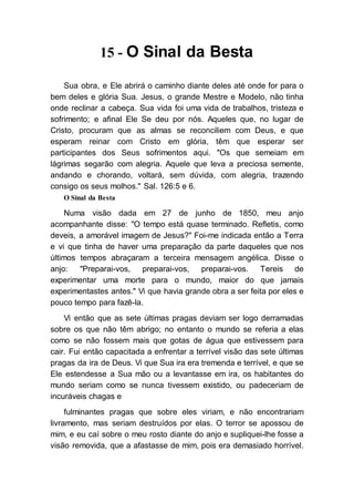 15 - O Sinal da Besta
Sua obra, e Ele abrirá o caminho diante deles até onde for para o
bem deles e glória Sua. Jesus, o grande Mestre e Modelo, não tinha
onde reclinar a cabeça. Sua vida foi uma vida de trabalhos, tristeza e
sofrimento; e afinal Ele Se deu por nós. Aqueles que, no lugar de
Cristo, procuram que as almas se reconciliem com Deus, e que
esperam reinar com Cristo em glória, têm que esperar ser
participantes dos Seus sofrimentos aqui. "Os que semeiam em
lágrimas segarão com alegria. Aquele que leva a preciosa semente,
andando e chorando, voltará, sem dúvida, com alegria, trazendo
consigo os seus molhos." Sal. 126:5 e 6.
O Sinal da Besta
Numa visão dada em 27 de junho de 1850, meu anjo
acompanhante disse: "O tempo está quase terminado. Refletis, como
deveis, a amorável imagem de Jesus?" Foi-me indicada então a Terra
e vi que tinha de haver uma preparação da parte daqueles que nos
últimos tempos abraçaram a terceira mensagem angélica. Disse o
anjo: "Preparai-vos, preparai-vos, preparai-vos. Tereis de
experimentar uma morte para o mundo, maior do que jamais
experimentastes antes." Vi que havia grande obra a ser feita por eles e
pouco tempo para fazê-la.
Vi então que as sete últimas pragas deviam ser logo derramadas
sobre os que não têm abrigo; no entanto o mundo se referia a elas
como se não fossem mais que gotas de água que estivessem para
cair. Fui então capacitada a enfrentar a terrível visão das sete últimas
pragas da ira de Deus. Vi que Sua ira era tremenda e terrível, e que se
Ele estendesse a Sua mão ou a levantasse em ira, os habitantes do
mundo seriam como se nunca tivessem existido, ou padeceriam de
incuráveis chagas e
fulminantes pragas que sobre eles viriam, e não encontrariam
livramento, mas seriam destruídos por elas. O terror se apossou de
mim, e eu caí sobre o meu rosto diante do anjo e supliquei-lhe fosse a
visão removida, que a afastasse de mim, pois era demasiado horrível.
 