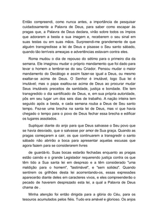 Então compreendi, como nunca antes, a importância de pesquisar
cuidadosamente a Palavra de Deus, para saber como escapar às
pragas que, a Palavra de Deus declara, virão sobre todos os ímpios
que adorarem a besta e sua imagem e, receberem o seu sinal em
suas testas ou em suas mãos. Surpreendi-me grandemente de que
alguém transgredisse a lei de Deus e pisasse o Seu santo sábado,
quando tão terríveis ameaças e advertências estavam contra eles.
Roma mudou o dia de repouso do sétimo para o primeiro dia da
semana. Ele imaginou mudar o próprio mandamento que foi dado para
levar o homem a lembrar-se do seu Criador. Pensou mudar o maior
mandamento do Decálogo e assim fazer-se igual a Deus, ou mesmo
exaltar-se acima de Deus. O Senhor é imutável, logo Sua lei é
imutável; mas o papa exaltou-se acima de Deus ao procurar mudar
Seus imutáveis preceitos de santidade, justiça e bondade. Ele tem
transgredido o dia santificado de Deus, e, em sua própria autoridade,
pôs em seu lugar um dos seis dias de trabalho. A nação inteira tem
seguido após a besta, e cada semana rouba a Deus de Seu santo
tempo. Fez-se uma brecha na santa lei de Deus, mas vi que havia
chegado o tempo para o povo de Deus fechar essa brecha e edificar
os lugares assolados.
Supliquei diante do anjo para que Deus salvasse o Seu povo que
se havia desviado, que o salvasse por amor de Sua graça. Quando as
pragas começarem a cair, os que continuarem a transgredir o santo
sábado não abrirão a boca para apresentar aquelas escusas que
agora fazem para se considerarem livres
de guardá-lo. Suas bocas estarão fechadas enquanto as pragas
estão caindo e o grande Legislador requerendo justiça contra os que
têm tido a Sua santa lei em desprezo e a têm considerado "uma
maldição para o homem", "lastimável", e "sem solidez". Quando
sentirem os grilhões desta lei acorrentando-os, essas expressões
aparecerão diante deles em caracteres vivos, e eles compreenderão o
pecado de haverem desprezado esta lei, a qual a Palavra de Deus
chama de .
Minha atenção foi então dirigida para a glória do Céu, para os
tesouros acumulados pelos fiéis. Tudo era amável e glorioso. Os anjos
 