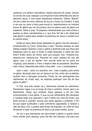 cantavam um cântico maravilhoso, depois paravam de cantar, tiravam
as coroas de suas cabeças e as lançavam muito brilhantes aos pés do
adorável Jesus, e com vozes melodiosas clamavam: "Glória, Aleluia!"
Uni-me a eles em seus cânticos de louvor e honra ao Cordeiro, e toda
a vez que eu abria a boca para louvá-Lo, experimentava um indizível
senso de glória que me circundava. Era um eterno peso de glória mui
excelente. Disse o anjo: "O pequeno remanescente que ama a Deus e
guarda os Seus mandamentos e o que ficar fiel até o fim desfrutará
esta glória e estará para sempre na presença de Jesus e cantará com
os santos anjos."
Então os meus olhos foram afastados da glória e foi-me indicado o
remanescente na Terra. Disse-lhes o anjo: "Quereis escapar às sete
últimas pragas? Quereis ir para a glória e desfrutar tudo que Deus tem
preparado para os que O amam e estão dispostos a sofrer por Seu
amor? Então tereis de morrer para que possais viver. Preparai-vos,
preparai-vos, preparai-vos. Precisais ter maior preparo do que até
agora, pois o dia do Senhor vem, terrível tanto em ira como em
vingança, para desolar a Terra e destruir dela os pecadores. Sacrificai
tudo a Deus. Deponde tudo sobre o Seu altar - o eu, a propriedade e
tudo o mais - como um sacrifício vivo. Tudo é pedido para entrar
na glória. Acumulai para vós um tesouro no Céu, onde nem os ladrões
roubam nem a ferrugem consome. Tereis de ser participantes dos
sofrimentos de Cristo aqui, se esperais participar com Ele de Sua
glória no além."
O Céu terá sido barato se o obtivermos através do sofrimento.
Precisamos negar o eu ao longo de todo o caminho, morrer para o eu
diariamente, deixar que somente Jesus apareça e ter em vista
continuamente a Sua glória. Vi que os que ultimamente têm abraçado
a verdade terão que aprender o que é sofrer por amor de Cristo, que
terão provas a suportar, provas que serão agudas e cortantes, a fim
de que sejam purificados e pelo sofrimento capacitados a receber o
selo do Deus vivo, a passar pelo tempo de angústia, ver o Rei em Sua
formosura e estar na presença de Deus e de anjos santos, puros.
Ao ver o que precisamos ser para herdar a glória, e quanto Jesus
havia sofrido para alcançar para nós tão rica herança, orei para que
 