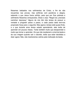 fôssemos batizados nos sofrimentos de Cristo, a fim de não
recuarmos nas provas, mas sofrê-las com paciência e alegria,
sabendo o que Jesus havia sofrido, para que por Sua pobreza e
sofrimento fôssemos enriquecidos. Disse o anjo: "Negai-vos; precisais
caminhar depressa." Alguns de nós têm tido tempo de possuir a
verdade e progredir passo a passo, e cada passo dado tem-nos
propiciado força para o seguinte. Mas agora o tempo está quase findo,
e o que durante anos temos estado aprendendo, eles terão de
aprender em poucos meses. Terão também muito que desaprender e
muito que tornar a aprender. Os que não receberam o sinal da besta e
da sua imagem quando sair o decreto, terão que estar decididos a
dizer agora: Não, não mostraremos estima pela instituição da besta.
 