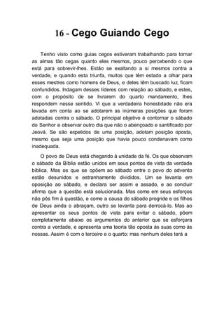 16 - Cego Guiando Cego
Tenho visto como guias cegos estiveram trabalhando para tornar
as almas tão cegas quanto eles mesmos, pouco percebendo o que
está para sobrevir-lhes. Estão se exaltando a si mesmos contra a
verdade, e quando esta triunfa, muitos que têm estado a olhar para
esses mestres como homens de Deus, e deles têm buscado luz, ficam
confundidos. Indagam desses líderes com relação ao sábado, e estes,
com o propósito de se livrarem do quarto mandamento, lhes
respondem nesse sentido. Vi que a verdadeira honestidade não era
levada em conta ao se adotarem as inúmeras posições que foram
adotadas contra o sábado. O principal objetivo é contornar o sábado
do Senhor e observar outro dia que não o abençoado e santificado por
Jeová. Se são expelidos de uma posição, adotam posição oposta,
mesmo que seja uma posição que havia pouco condenavam como
inadequada.
O povo de Deus está chegando à unidade da fé. Os que observam
o sábado da Bíblia estão unidos em seus pontos de vista da verdade
bíblica. Mas os que se opõem ao sábado entre o povo do advento
estão desunidos e estranhamente divididos. Um se levanta em
oposição ao sábado, e declara ser assim e assado, e ao concluir
afirma que a questão está solucionada. Mas como em seus esforços
não pôs fim à questão, e como a causa do sábado progride e os filhos
de Deus ainda o abraçam, outro se levanta para derrocá-lo. Mas ao
apresentar os seus pontos de vista para evitar o sábado, põem
completamente abaixo os argumentos do anterior que se esforçara
contra a verdade, e apresenta uma teoria tão oposta às suas como às
nossas. Assim é com o terceiro e o quarto: mas nenhum deles terá a
 