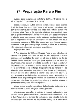 17 - Preparação Para o Fim
questão como se apresenta na Palavra de Deus: "O sétimo dia é o
sábado do Senhor, teu Deus." Êxo. 20:10.
Essas pessoas, eu vi, têm a mente carnal, pois não estão sujeitas
à lei de Deus. Não concordam entre si, no entanto trabalham com
persistência com suas deduções para torcer as Escrituras e abrir uma
brecha na lei de Deus, a fim de mudar, abolir ou fazer qualquer coisa
com o quarto mandamento, exceto observá-lo. Eles desejam silenciar
o rebanho sobre esta questão; assim procuram suscitar alguma coisa
com a esperança de que se aquietem e de que muitos dos seus
seguidores estudem a Bíblia tão pouco que seus líderes possam
facilmente fazer que o erro pareça verdade, e como tal o recebam,
não procurando olhar mais alto que os seus líderes.
Preparação Para o Fim
A 7 de setembro de 1850, em Oswego, Nova Iorque, o Senhor me
mostrou que grande obra devia ser feita por Seu povo antes que este
estivesse em condições de estar em pé para a batalha no dia do
Senhor. Minha atenção foi dirigida para aqueles que se declaram
adventistas, mas rejeitam a verdade presente, e vi que se estavam
fragmentando e que a mão do Senhor estava em seu meio para dividi-
los e espalhá-los agora no tempo do ajuntamento, de maneira que as
jóias preciosas entre eles, que anteriormente tinham sido enganadas,
tenham os seus olhos abertos e vejam o seu verdadeiro estado. E
agora quando a verdade é-lhes apresentada pelos mensageiros do
Senhor, estão preparados para ouvi-la e ver sua beleza e harmonia, e
deixar suas relações e erros anteriores, abraçar a preciosa verdade e
permanecer onde possa definir sua posição.
Vi que os que se opõem ao sábado do Senhor não podiam tomar a
Bíblia e mostrar que sua posição é correta; portanto
difamariam os que crêem e ensinam a verdade e atacariam o seu
caráter. Muitos que foram uma vez conscienciosos e amaram a Deus
e Sua Palavra têm-se tornado tão endurecidos pela rejeição da luz da
verdade que não hesitam em impiamente desfigurar e falsamente
 