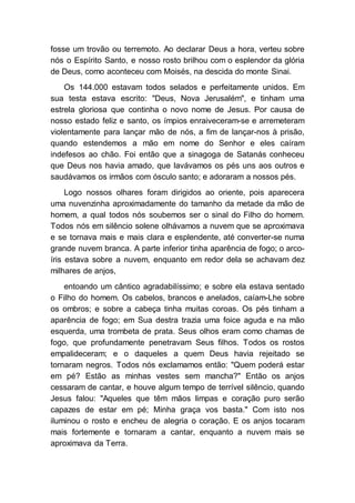 fosse um trovão ou terremoto. Ao declarar Deus a hora, verteu sobre
nós o Espírito Santo, e nosso rosto brilhou com o esplendor da glória
de Deus, como aconteceu com Moisés, na descida do monte Sinai.
Os 144.000 estavam todos selados e perfeitamente unidos. Em
sua testa estava escrito: "Deus, Nova Jerusalém", e tinham uma
estrela gloriosa que continha o novo nome de Jesus. Por causa de
nosso estado feliz e santo, os ímpios enraiveceram-se e arremeteram
violentamente para lançar mão de nós, a fim de lançar-nos à prisão,
quando estendemos a mão em nome do Senhor e eles caíram
indefesos ao chão. Foi então que a sinagoga de Satanás conheceu
que Deus nos havia amado, que lavávamos os pés uns aos outros e
saudávamos os irmãos com ósculo santo; e adoraram a nossos pés.
Logo nossos olhares foram dirigidos ao oriente, pois aparecera
uma nuvenzinha aproximadamente do tamanho da metade da mão de
homem, a qual todos nós soubemos ser o sinal do Filho do homem.
Todos nós em silêncio solene olhávamos a nuvem que se aproximava
e se tornava mais e mais clara e esplendente, até converter-se numa
grande nuvem branca. A parte inferior tinha aparência de fogo; o arco-
íris estava sobre a nuvem, enquanto em redor dela se achavam dez
milhares de anjos,
entoando um cântico agradabilíssimo; e sobre ela estava sentado
o Filho do homem. Os cabelos, brancos e anelados, caíam-Lhe sobre
os ombros; e sobre a cabeça tinha muitas coroas. Os pés tinham a
aparência de fogo; em Sua destra trazia uma foice aguda e na mão
esquerda, uma trombeta de prata. Seus olhos eram como chamas de
fogo, que profundamente penetravam Seus filhos. Todos os rostos
empalideceram; e o daqueles a quem Deus havia rejeitado se
tornaram negros. Todos nós exclamamos então: "Quem poderá estar
em pé? Estão as minhas vestes sem mancha?" Então os anjos
cessaram de cantar, e houve algum tempo de terrível silêncio, quando
Jesus falou: "Aqueles que têm mãos limpas e coração puro serão
capazes de estar em pé; Minha graça vos basta." Com isto nos
iluminou o rosto e encheu de alegria o coração. E os anjos tocaram
mais fortemente e tornaram a cantar, enquanto a nuvem mais se
aproximava da Terra.
 