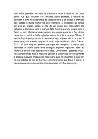 que todos precisam ter para os habilitar a viver à vista de um Deus
santo. Os que recusam ser talhados pelos profetas, e deixam de
purificar a alma na obediência da verdade toda, e se dispõe a crer que
seu estado é muito melhor do que realmente é, chegarão ao tempo
em que as pragas cairão, e hão de ver então que necessitam ser
talhados e lavrados para o edifício. Não haverá, porém, tempo para o
fazer, e nem Mediador para pleitear sua causa perante o Pai. Antes
deste tempo sairá a declaração terrivelmente solene de que: "Quem é
injusto faça injustiça ainda; e quem está sujo suje-se ainda; e quem é
justo faça justiça ainda; e quem é santo seja santificado ainda." Apoc.
22:11. Vi que ninguém poderia participar do "refrigério" a menos que
obtivesse a vitória sobre toda tentação, orgulho, egoísmo, amor ao
mundo, e sobre toda má palavra e ação. Deveríamos, portanto, estar-
nos aproximando mais e mais do Senhor, e achar-nos fervorosamente
à procura daquela preparação necessária para nos habilitar a estar em
pé na batalha do dia do Senhor. Lembrem todos que Deus é santo, e
que unicamente entes santos poderão morar em Sua presença.
 