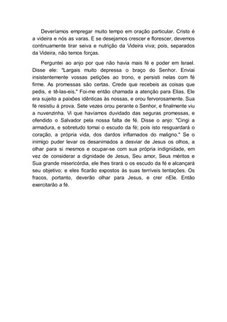 Deveríamos empregar muito tempo em oração particular. Cristo é
a videira e nós as varas. E se desejamos crescer e florescer, devemos
continuamente tirar seiva e nutrição da Videira viva; pois, separados
da Videira, não temos forças.
Perguntei ao anjo por que não havia mais fé e poder em Israel.
Disse ele: "Largais muito depressa o braço do Senhor. Enviai
insistentemente vossas petições ao trono, e persisti nelas com fé
firme. As promessas são certas. Crede que recebeis as coisas que
pedis, e tê-las-eis." Foi-me então chamada a atenção para Elias. Ele
era sujeito a paixões idênticas às nossas, e orou fervorosamente. Sua
fé resistiu à prova. Sete vezes orou perante o Senhor, e finalmente viu
a nuvenzinha. Vi que havíamos duvidado das seguras promessas, e
ofendido o Salvador pela nossa falta de fé. Disse o anjo: "Cingi a
armadura, e sobretudo tomai o escudo da fé; pois isto resguardará o
coração, a própria vida, dos dardos inflamados do maligno." Se o
inimigo puder levar os desanimados a desviar de Jesus os olhos, a
olhar para si mesmos e ocupar-se com sua própria indignidade, em
vez de considerar a dignidade de Jesus, Seu amor, Seus méritos e
Sua grande misericórdia, ele lhes tirará o os escudo da fé e alcançará
seu objetivo; e eles ficarão expostos às suas terríveis tentações. Os
fracos, portanto, deverão olhar para Jesus, e crer nEle. Então
exercitarão a fé.
 
