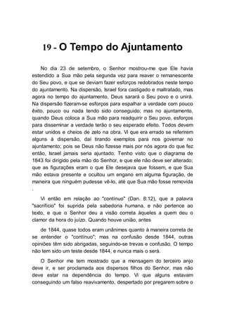 19 - O Tempo do Ajuntamento
No dia 23 de setembro, o Senhor mostrou-me que Ele havia
estendido a Sua mão pela segunda vez para reaver o remanescente
do Seu povo, e que se deviam fazer esforços redobrados neste tempo
do ajuntamento. Na dispersão, Israel fora castigado e maltratado, mas
agora no tempo do ajuntamento, Deus sarará o Seu povo e o unirá.
Na dispersão fizeram-se esforços para espalhar a verdade com pouco
êxito, pouco ou nada tendo sido conseguido; mas no ajuntamento,
quando Deus coloca a Sua mão para readquirir o Seu povo, esforços
para disseminar a verdade terão o seu esperado efeito. Todos devem
estar unidos e cheios de zelo na obra. Vi que era errado se referirem
alguns à dispersão, daí tirando exemplos para nos governar no
ajuntamento; pois se Deus não fizesse mais por nós agora do que fez
então, Israel jamais seria ajuntado. Tenho visto que o diagrama de
1843 foi dirigido pela mão do Senhor, e que ele não deve ser alterado;
que as figurações eram o que Ele desejava que fossem, e que Sua
mão estava presente e ocultou um engano em alguma figuração, de
maneira que ninguém pudesse vê-lo, até que Sua mão fosse removida
.
Vi então em relação ao "contínuo" (Dan. 8:12), que a palavra
"sacrifício" foi suprida pela sabedoria humana, e não pertence ao
texto, e que o Senhor deu a visão correta àqueles a quem deu o
clamor da hora do juízo. Quando houve união, antes
de 1844, quase todos eram unânimes quanto à maneira correta de
se entender o "contínuo"; mas na confusão desde 1844, outras
opiniões têm sido abrigadas, seguindo-se trevas e confusão. O tempo
não tem sido um teste desde 1844, e nunca mais o será.
O Senhor me tem mostrado que a mensagem do terceiro anjo
deve ir, e ser proclamada aos dispersos filhos do Senhor, mas não
deve estar na dependência do tempo. Vi que alguns estavam
conseguindo um falso reavivamento, despertado por pregarem sobre o
 