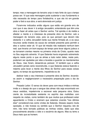 tempo; mas a mensagem do terceiro anjo é mais forte do que o tempo
possa ser. Vi que esta mensagem pode sustentar o seu fundamento e
não necessita de tempo para fortalecê-la; e que ela irá em grande
poder e fará a sua obra, e será abreviada em justiça.
Foram-me indicados então alguns que estão em grande erro de
crer que é seu dever ir à antiga Jerusalém, entendendo que têm uma
obra a fazer ali antes que o Senhor venha. Tal opinião é de molde a
afastar a mente e o interesse da presente obra do Senhor, sob a
mensagem do terceiro anjo, pois os que pensam que devem não
obstante ir a velha Jerusalém terão sua mente firmada ali, e os seus
recursos serão tirados da causa da verdade presente para permitir a
eles e outros estar ali. Vi que tal missão não realizaria nenhum bem
real, que levaria um bom espaço de tempo para levar alguns judeus a
se tornarem crentes mesmo na primeira vinda de Cristo, quanto mais
no Seu segundo advento. Vi que Satanás havia enganado sobremodo
alguns neste ponto e que as almas a todo redor deles, neste país,
poderiam ser ajudadas por eles e levadas a guardar os mandamentos
de Deus, mas foram, deixando-as perecer. Vi também que a velha
Jerusalém jamais seria reconstruída, e que Satanás estava fazendo o
máximo para levar a mente dos filhos do Senhor para essas coisas
agora, no tempo do ajuntamento, impedindo-os de
dedicar todo o seu interesse à presente obra do Senhor, levando-
os assim a negligenciarem a necessária preparação para o dia do
Senhor.
Prezado Leitor: O senso do dever para com meus irmãos e minhas
irmãs e o desejo de que o sangue das almas não seja encontrado em
meus vestidos, impelem-me a escrever esta pequena obra. Estou
ciente da incredulidade existente no espírito das multidões com
respeito às visões, como também de que muitos que professam estar
aguardando a Cristo e ensinam que estamos vivendo "nos últimos
dias" consideram-nas como vindas de Satanás. Desses espero muita
oposição, e não tivesse eu sentido que o Senhor requereu isto de
mim, não teria tornado públicas as minhas visões, dado que elas
provavelmente atrairão o ódio e o escárnio de alguns. Mas eu temo a
Deus mais que ao homem.
 