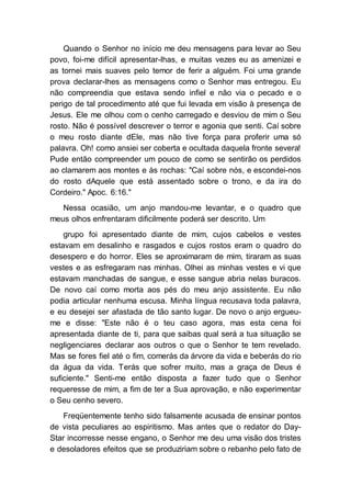 Quando o Senhor no início me deu mensagens para levar ao Seu
povo, foi-me difícil apresentar-lhas, e muitas vezes eu as amenizei e
as tornei mais suaves pelo temor de ferir a alguém. Foi uma grande
prova declarar-lhes as mensagens como o Senhor mas entregou. Eu
não compreendia que estava sendo infiel e não via o pecado e o
perigo de tal procedimento até que fui levada em visão à presença de
Jesus. Ele me olhou com o cenho carregado e desviou de mim o Seu
rosto. Não é possível descrever o terror e agonia que senti. Caí sobre
o meu rosto diante dEle, mas não tive força para proferir uma só
palavra. Oh! como ansiei ser coberta e ocultada daquela fronte severa!
Pude então compreender um pouco de como se sentirão os perdidos
ao clamarem aos montes e às rochas: "Caí sobre nós, e escondei-nos
do rosto dAquele que está assentado sobre o trono, e da ira do
Cordeiro." Apoc. 6:16."
Nessa ocasião, um anjo mandou-me levantar, e o quadro que
meus olhos enfrentaram dificilmente poderá ser descrito. Um
grupo foi apresentado diante de mim, cujos cabelos e vestes
estavam em desalinho e rasgados e cujos rostos eram o quadro do
desespero e do horror. Eles se aproximaram de mim, tiraram as suas
vestes e as esfregaram nas minhas. Olhei as minhas vestes e vi que
estavam manchadas de sangue, e esse sangue abria nelas buracos.
De novo caí como morta aos pés do meu anjo assistente. Eu não
podia articular nenhuma escusa. Minha língua recusava toda palavra,
e eu desejei ser afastada de tão santo lugar. De novo o anjo ergueu-
me e disse: "Este não é o teu caso agora, mas esta cena foi
apresentada diante de ti, para que saibas qual será a tua situação se
negligenciares declarar aos outros o que o Senhor te tem revelado.
Mas se fores fiel até o fim, comerás da árvore da vida e beberás do rio
da água da vida. Terás que sofrer muito, mas a graça de Deus é
suficiente." Senti-me então disposta a fazer tudo que o Senhor
requeresse de mim, a fim de ter a Sua aprovação, e não experimentar
o Seu cenho severo.
Freqüentemente tenho sido falsamente acusada de ensinar pontos
de vista peculiares ao espiritismo. Mas antes que o redator do Day-
Star incorresse nesse engano, o Senhor me deu uma visão dos tristes
e desoladores efeitos que se produziriam sobre o rebanho pelo fato de
 