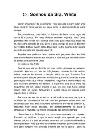 20 - Sonhos da Sra. White
poder enganador do espiritismo. Tais pessoas devem fazer uma
obra integral confessando os seus erros e abandonando-os para
sempre.
Recomendo-vos, caro leitor, a Palavra de Deus como regra de
vossa fé e prática. Por essa Palavra seremos julgados. Nela Deus
prometeu dar visões nos "últimos dias"; não para uma nova regra de
fé, mas para conforto do Seu povo e para corrigir os que se desviam
da verdade bíblica. Assim tratou Deus com Pedro, quando estava para
enviá-lo a pregar aos gentios. Atos 10.
Àqueles que puderem fazer circular esta pequena obra, eu diria
que ela se destina apenas aos sinceros e não aos que ridicularizariam
as coisas do Espírito de Deus.
Os Sonhos da Sra. White
Sonhei que via um templo em que muitas pessoas se estavam
reunindo. Apenas os que se refugiassem naquele templo seriam
salvos quando terminasse o tempo; todos os que ficassem fora
estariam para sempre perdidos. A multidão que se achava fora e que
prosseguia com seus vários interesses, caçoava e ridicularizava os
que estavam entrando no templo, e dizia-lhes que esse meio de
segurança era um sagaz engano e que, de fato, não havia perigo
algum para se evitar. Chegaram a lançar mãos de alguns para
impedir-lhes a entrada.
Receosa de ser escarnecida, achei melhor esperar até que a
multidão se dispersasse ou até que eu pudesse entrar sem ser
observada por eles. Mas o número aumentava em vez de diminuir, e,
receando ficar muito atrasada, saí apressadamente de casa e
atravessei a multidão. Na minha ansiedade por atingir o templo
não notava a multidão que me cercava nem com ela me ocupava.
Entrando no edifício, vi que o vasto templo era apoiado por uma
imensa coluna, e a esta se achava amarrado um cordeiro todo ferido e
ensangüentado. Nós que nos achávamos presentes parecíamos saber
que esse cordeiro fora lacerado e ferido por nossa causa. Todos os
 