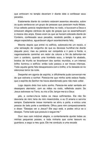 que entravam no templo deveriam ir diante dele e confessar seus
pecados.
Exatamente diante do cordeiro estavam assentos elevados, sobre
os quais sentava-se um grupo de pessoas que pareciam muito felizes.
A luz celeste parecia resplandecer-lhes no rosto, e louvavam a Deus e
entoavam alegres cânticos de ação de graças que se assemelhavam
à música dos anjos. Esses eram os que se haviam colocado diante do
Cordeiro, confessado seus pecados, recebido perdão, e agora, em
alegre expectativa, aguardavam algum acontecimento feliz.
Mesmo depois que entrei no edifício, sobreveio-me um receio, e
uma sensação de vergonha de que eu devesse humilhar-me diante
daquele povo; mas eu parecia ser compelida a ir para a frente, e
vagarosamente caminhei em redor da coluna a fim de defrontar-me
com o cordeiro, quando uma trombeta soou, o templo foi abalado,
brados de triunfo se levantaram dos santos reunidos, e um intenso
brilho iluminou o edifício: então tudo passou a ser trevas intensas.
Toda aquela gente feliz desaparecera com o brilho, e fui deixada só no
silencioso terror da noite.
Despertei em agonia de espírito, e dificilmente pude convencer-me
de que estivera a sonhar. Parecia-me que minha sorte estava fixada;
que o espírito do Senhor me havia abandonado para não mais voltar.
Logo depois disto tive outro sonho. Parecia-me estar sentada em
desespero aterrador, com as mãos no rosto, refletindo assim: Se
Jesus estivesse na Terra, eu iria a Ele, lançar-me-ia a Seus
pés, e contar-Lhe-ia todos os meus sofrimentos. Ele não Se
desviaria de mim; teria de mim misericórdia, e eu O amaria e serviria
sempre. Exatamente nesse momento se abriu a porta, e entrou uma
pessoa de belo porte e semblante. Olhou para mim compassivamente
e disse: "Desejas ver a Jesus? Ele aqui está, e podes vê-Lo se o
desejas. Toma tudo que possuis e segue-me."
Ouvi isso com indizível alegria, e contentemente ajuntei todas as
minhas pequenas posses, e toda ninharia que como tesouro eu
guardava, e segui a meu guia. Ele me conduziu a uma escada
 