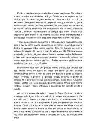 Então a trombeta de prata de Jesus soou, ao descer Ele sobre a
nuvem, envolto em labaredas de fogo. Olhou para as sepulturas dos
santos que dormiam, ergueu então os olhos e mãos ao céu, e
exclamou: "Despertai! despertai! despertai, vós que dormis no pó, e
levantai-vos!" Houve um forte terremoto. As sepulturas se abriram, e
os mortos saíram revestidos de imortalidade. Os 144.000 clamaram
"Aleluia!", quando reconheceram os amigos que deles tinham sido
separados pela morte, e no mesmo instante fomos transformados e
arrebatados juntamente com eles para encontrar o Senhor nos ares.
Todos nós entramos na nuvem, e estivemos sete dias ascendendo
para o mar de vidro, aonde Jesus trouxe as coroas, e com Sua própria
destra as colocou sobre nossa cabeça. Deu-nos harpas de ouro e
palmas de vitória. Ali, sobre o mar de vidro, os 144.000 ficaram em
quadrado perfeito. Alguns deles tinham coroas muito brilhantes;
outros, não tanto. Algumas coroas pareciam repletas de estrelas, ao
passo que outras tinham poucas. Todos estavam perfeitamente
satisfeitos com sua coroa. E todos
estavam vestidos com um glorioso manto branco, dos ombros aos
pés. Havia anjos de todos os lados em redor de nós quando
caminhávamos sobre o mar de vidro em direção à porta da cidade.
Jesus levantou o potente e glorioso braço, segurou o portal de
pérolas, fê-lo girar sobre seus luzentes gonzos, e nos disse: "Lavastes
vossas vestes em Meu sangue, permanecestes firmes pela Minha
verdade; entrai." Todos entramos e sentíamos ter perfeito direito à
cidade.
Ali vimos a árvore da vida e o trono de Deus. Do trono provinha
um rio puro de água, e de cada lado do rio estava a árvore da vida. De
um lado do rio havia um tronco da árvore, e do outro lado outro,
ambos de ouro puro e transparente. A princípio pensei que via duas
árvores. Olhei outra vez e vi que elas se uniam em cima numa só
árvore. Assim estava a árvore da vida em ambos os lados do rio da
vida. Seus ramos curvavam-se até o lugar em que nos achávamos, e
seu fruto era esplêndido; tinha o aspecto de ouro, de mistura com
prata.
 