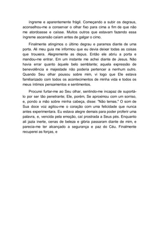 íngreme e aparentemente frágil. Começando a subir os degraus,
aconselhou-me a conservar o olhar fixo para cima a fim de que não
me atordoasse e caísse. Muitos outros que estavam fazendo essa
íngreme ascensão caíam antes de galgar o cimo.
Finalmente atingimos o último degrau e paramos diante de uma
porta. Ali meu guia me informou que eu devia deixar todas as coisas
que trouxera. Alegremente as depus. Então ele abriu a porta e
mandou-me entrar. Em um instante me achei diante de Jesus. Não
havia errar quanto àquele belo semblante; aquela expressão de
benevolência e majestade não poderia pertencer a nenhum outro.
Quando Seu olhar pousou sobre mim, vi logo que Ele estava
familiarizado com todos os acontecimentos de minha vida e todos os
meus íntimos pensamentos e sentimentos.
Procurei furtar-me ao Seu olhar, sentindo-me incapaz de suportá-
lo por ser tão penetrante; Ele, porém, Se aproximou com um sorriso,
e, pondo a mão sobre minha cabeça, disse: "Não temas." O som de
Sua doce voz agitou-me o coração com uma felicidade que nunca
antes experimentara. Eu estava alegre demais para poder proferir uma
palavra, e, vencida pela emoção, caí prostrada a Seus pés. Enquanto
ali jazia inerte, cenas de beleza e glória passaram diante de mim, e
parecia-me ter alcançado a segurança e paz do Céu. Finalmente
recuperei as forças, e
 