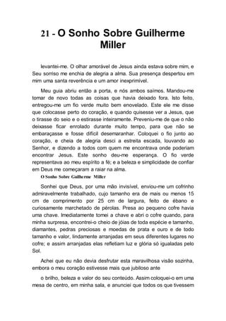 21 - O Sonho Sobre Guilherme
Miller
levantei-me. O olhar amorável de Jesus ainda estava sobre mim, e
Seu sorriso me enchia de alegria a alma. Sua presença despertou em
mim uma santa reverência e um amor inexprimível.
Meu guia abriu então a porta, e nós ambos saímos. Mandou-me
tomar de novo todas as coisas que havia deixado fora. Isto feito,
entregou-me um fio verde muito bem enovelado. Este ele me disse
que colocasse perto do coração, e quando quisesse ver a Jesus, que
o tirasse do seio e o estirasse inteiramente. Preveniu-me de que o não
deixasse ficar enrolado durante muito tempo, para que não se
embaraçasse e fosse difícil desemaranhar. Coloquei o fio junto ao
coração, e cheia de alegria desci a estreita escada, louvando ao
Senhor, e dizendo a todos com quem me encontrava onde poderiam
encontrar Jesus. Este sonho deu-me esperança. O fio verde
representava ao meu espírito a fé; e a beleza e simplicidade de confiar
em Deus me começaram a raiar na alma.
O Sonho Sobre Guilherme Miller
Sonhei que Deus, por uma mão invisível, enviou-me um cofrinho
admiravelmente trabalhado, cujo tamanho era de mais ou menos 15
cm de comprimento por 25 cm de largura, feito de ébano e
curiosamente marchetado de pérolas. Presa ao pequeno cofre havia
uma chave. Imediatamente tomei a chave e abri o cofre quando, para
minha surpresa, encontrei-o cheio de jóias de toda espécie e tamanho,
diamantes, pedras preciosas e moedas de prata e ouro e de todo
tamanho e valor, lindamente arranjadas em seus diferentes lugares no
cofre; e assim arranjadas elas refletiam luz e glória só igualadas pelo
Sol.
Achei que eu não devia desfrutar esta maravilhosa visão sozinha,
embora o meu coração estivesse mais que jubiloso ante
o brilho, beleza e valor do seu conteúdo. Assim coloquei-o em uma
mesa de centro, em minha sala, e anunciei que todos os que tivessem
 