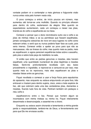 vontade podiam vir e contemplar a mais gloriosa e fulgurante visão
nunca antes vista pelo homem nesta vida.
O povo começou a entrar, de início poucos em número, mas
aumentou até tornar-se uma multidão. Quando no princípio olharam
para dentro do cofre, exclamaram de alegria. Mas quando os
espectadores aumentaram, cada um começou a mexer nas jóias,
tirando-as do cofre e espalhando-as na mesa.
Comecei a pensar que o dono reivindicaria outra vez o cofre e as
jóias de minhas mãos; e se eu permitisse que fossem espalhadas,
jamais conseguiria colocá-las de novo em seus lugares no cofre como
estavam antes; e senti que eu nunca poderia fazer face ao custo, pois
seria imenso. Comecei então a apelar ao povo para que não as
manuseasse, não as tirasse do cofre; mas quanto mais eu pedia, mais
as espalhavam; e agora pareciam espalhá-las todas sobre o assoalho,
pelo piso e sobre toda peça de mobiliário na sala.
Vi então que entre as pedras genuínas e moedas, eles haviam
espalhado uma quantidade inumerável de jóias ilegítimas e moedas
falsas. Senti-me profundamente revoltada com seu baixo
procedimento e ingratidão, e reprovei-os e censurei-os por isso; mas
quanto mais eu os reprovava, mais eles espalhavam as jóias e
moedas falsas entre as genuínas.
Fiquei revoltada e comecei a usar a força física para expulsá-los
do aposento; mas enquanto eu estava empurrando um para fora, três
entravam e traziam para dentro sujeira, cisco, areia e toda espécie de
lixo, até que cobriram cada uma das verdadeiras jóias, diamantes e
moedas, ficando tudo fora de vista. Partiram também em pedaços o
meu cofre e
espalharam-no entre o lixo. Pensei que homem algum se
incomodava com minha tristeza ou minha ira. Fiquei inteiramente
desanimada e desencorajada, e assentei-me e chorei.
Enquanto eu estava assim chorando e lamentando a minha grande
perda e responsabilidade, lembrei-me de Deus, e ferventemente orei
para que Ele me enviasse auxílio.
 