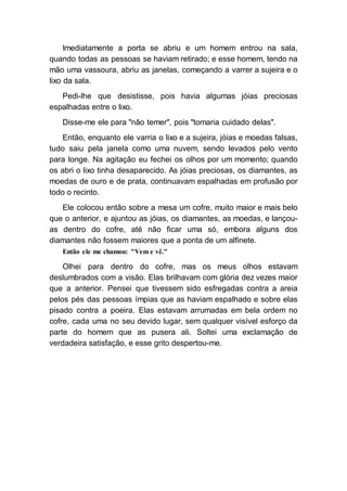 Imediatamente a porta se abriu e um homem entrou na sala,
quando todas as pessoas se haviam retirado; e esse homem, tendo na
mão uma vassoura, abriu as janelas, começando a varrer a sujeira e o
lixo da sala.
Pedi-lhe que desistisse, pois havia algumas jóias preciosas
espalhadas entre o lixo.
Disse-me ele para "não temer", pois "tomaria cuidado delas".
Então, enquanto ele varria o lixo e a sujeira, jóias e moedas falsas,
tudo saiu pela janela como uma nuvem, sendo levados pelo vento
para longe. Na agitação eu fechei os olhos por um momento; quando
os abri o lixo tinha desaparecido. As jóias preciosas, os diamantes, as
moedas de ouro e de prata, continuavam espalhadas em profusão por
todo o recinto.
Ele colocou então sobre a mesa um cofre, muito maior e mais belo
que o anterior, e ajuntou as jóias, os diamantes, as moedas, e lançou-
as dentro do cofre, até não ficar uma só, embora alguns dos
diamantes não fossem maiores que a ponta de um alfinete.
Então ele me chamou: "Vem e vê."
Olhei para dentro do cofre, mas os meus olhos estavam
deslumbrados com a visão. Elas brilhavam com glória dez vezes maior
que a anterior. Pensei que tivessem sido esfregadas contra a areia
pelos pés das pessoas ímpias que as haviam espalhado e sobre elas
pisado contra a poeira. Elas estavam arrumadas em bela ordem no
cofre, cada uma no seu devido lugar, sem qualquer visível esforço da
parte do homem que as pusera ali. Soltei uma exclamação de
verdadeira satisfação, e esse grito despertou-me.
 