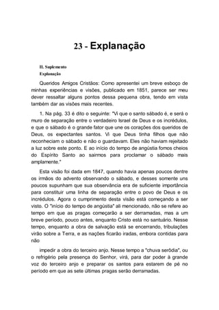 23 - Explanação
II. Suplemento
Explanação
Queridos Amigos Cristãos: Como apresentei um breve esboço de
minhas experiências e visões, publicado em 1851, parece ser meu
dever ressaltar alguns pontos dessa pequena obra, tendo em vista
também dar as visões mais recentes.
1. Na pág. 33 é dito o seguinte: "Vi que o santo sábado é, e será o
muro de separação entre o verdadeiro Israel de Deus e os incrédulos,
e que o sábado é o grande fator que une os corações dos queridos de
Deus, os expectantes santos. Vi que Deus tinha filhos que não
reconheciam o sábado e não o guardavam. Eles não haviam rejeitado
a luz sobre este ponto. E ao início do tempo de angústia fomos cheios
do Espírito Santo ao sairmos para proclamar o sábado mais
amplamente."
Esta visão foi dada em 1847, quando havia apenas poucos dentre
os irmãos do advento observando o sábado, e desses somente uns
poucos supunham que sua observância era de suficiente importância
para constituir uma linha de separação entre o povo de Deus e os
incrédulos. Agora o cumprimento desta visão está começando a ser
visto. O "início do tempo de angústia" ali mencionado, não se refere ao
tempo em que as pragas começarão a ser derramadas, mas a um
breve período, pouco antes, enquanto Cristo está no santuário. Nesse
tempo, enquanto a obra de salvação está se encerrando, tribulações
virão sobre a Terra, e as nações ficarão iradas, embora contidas para
não
impedir a obra do terceiro anjo. Nesse tempo a "chuva serôdia", ou
o refrigério pela presença do Senhor, virá, para dar poder à grande
voz do terceiro anjo e preparar os santos para estarem de pé no
período em que as sete últimas pragas serão derramadas.
 