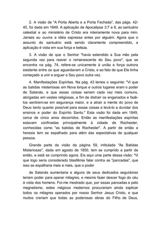 2. A visão de "A Porta Aberta e a Porta Fechada", das págs. 42-
45, foi dada em 1849. A aplicação de Apocalipse 3:7 e 8, ao santuário
celestial e ao ministério de Cristo era inteiramente nova para mim.
Jamais eu ouvira a idéia expressa antes por alguém. Agora que o
assunto do santuário está sendo claramente compreendido, a
aplicação é vista em sua força e beleza.
3. A visão de que o Senhor "havia estendido a Sua mão pela
segunda vez para reaver o remanescente do Seu povo", que se
encontra na pág. 74, refere-se unicamente à união e força outrora
existente entre os que aguardavam a Cristo, e ao fato de que Ele tinha
começado a unir e erguer o Seu povo outra vez.
4. Manifestações Espíritas. Na pág. 43 lemos o seguinte: "Vi que
as batidas misteriosas em Nova Iorque e outros lugares eram o poder
de Satanás, e que essas coisas seriam cada vez mais comuns,
abrigadas em vestes religiosas, a fim de distrair os enganados e fazê-
los sentirem-se em segurança maior, e a atrair a mente do povo de
Deus tanto quanto possível para essas coisas e levá-lo a duvidar dos
ensinos e poder do Espírito Santo." Esta visão foi dada em 1849,
cerca de cinco anos decorridos. Então as manifestações espíritas
estavam confinadas principalmente à cidade de Rochester,
conhecidas como "as batidas de Rochester". A partir de então a
heresia tem se espalhado para além das expectativas de qualquer
pessoa.
Grande parte da visão da página 59, intitulada "As Batidas
Misteriosas", dada em agosto de 1850, tem se cumprido a partir de
então, e está se cumprindo agora. Eis aqui uma parte dessa visão: "Vi
que logo seria considerado blasfêmia falar contra as "pancadas", que
isso se espalharia mais e mais, que o poder
de Satanás aumentaria e alguns de seus dedicados seguidores
teriam poder para operar milagres, e mesmo fazer descer fogo do céu
à vista dos homens. Foi-me mostrado que, por essas pancadas e pelo
magnetismo, estes mágicos modernos procurariam ainda explicar
todos os milagres operados por nosso Senhor Jesus Cristo, e que
muitos creriam que todas as poderosas obras do Filho de Deus,
 