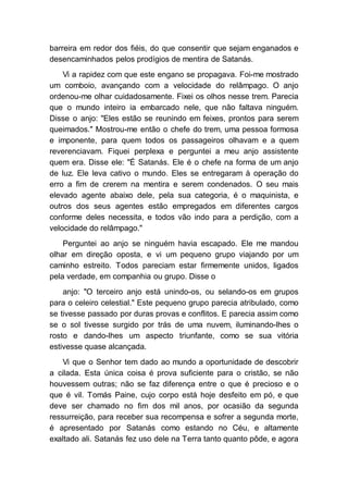 barreira em redor dos fiéis, do que consentir que sejam enganados e
desencaminhados pelos prodígios de mentira de Satanás.
Vi a rapidez com que este engano se propagava. Foi-me mostrado
um comboio, avançando com a velocidade do relâmpago. O anjo
ordenou-me olhar cuidadosamente. Fixei os olhos nesse trem. Parecia
que o mundo inteiro ia embarcado nele, que não faltava ninguém.
Disse o anjo: "Eles estão se reunindo em feixes, prontos para serem
queimados." Mostrou-me então o chefe do trem, uma pessoa formosa
e imponente, para quem todos os passageiros olhavam e a quem
reverenciavam. Fiquei perplexa e perguntei a meu anjo assistente
quem era. Disse ele: "É Satanás. Ele é o chefe na forma de um anjo
de luz. Ele leva cativo o mundo. Eles se entregaram à operação do
erro a fim de crerem na mentira e serem condenados. O seu mais
elevado agente abaixo dele, pela sua categoria, é o maquinista, e
outros dos seus agentes estão empregados em diferentes cargos
conforme deles necessita, e todos vão indo para a perdição, com a
velocidade do relâmpago."
Perguntei ao anjo se ninguém havia escapado. Ele me mandou
olhar em direção oposta, e vi um pequeno grupo viajando por um
caminho estreito. Todos pareciam estar firmemente unidos, ligados
pela verdade, em companhia ou grupo. Disse o
anjo: "O terceiro anjo está unindo-os, ou selando-os em grupos
para o celeiro celestial." Este pequeno grupo parecia atribulado, como
se tivesse passado por duras provas e conflitos. E parecia assim como
se o sol tivesse surgido por trás de uma nuvem, iluminando-lhes o
rosto e dando-lhes um aspecto triunfante, como se sua vitória
estivesse quase alcançada.
Vi que o Senhor tem dado ao mundo a oportunidade de descobrir
a cilada. Esta única coisa é prova suficiente para o cristão, se não
houvessem outras; não se faz diferença entre o que é precioso e o
que é vil. Tomás Paine, cujo corpo está hoje desfeito em pó, e que
deve ser chamado no fim dos mil anos, por ocasião da segunda
ressurreição, para receber sua recompensa e sofrer a segunda morte,
é apresentado por Satanás como estando no Céu, e altamente
exaltado ali. Satanás fez uso dele na Terra tanto quanto pôde, e agora
 