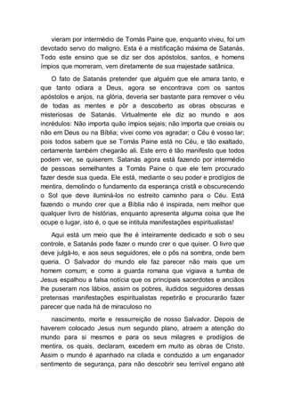 vieram por intermédio de Tomás Paine que, enquanto viveu, foi um
devotado servo do maligno. Esta é a mistificação máxima de Satanás.
Todo este ensino que se diz ser dos apóstolos, santos, e homens
ímpios que morreram, vem diretamente de sua majestade satânica.
O fato de Satanás pretender que alguém que ele amara tanto, e
que tanto odiara a Deus, agora se encontrava com os santos
apóstolos e anjos, na glória, deveria ser bastante para remover o véu
de todas as mentes e pôr a descoberto as obras obscuras e
misteriosas de Satanás. Virtualmente ele diz ao mundo e aos
incrédulos: Não importa quão ímpios sejais; não importa que creiais ou
não em Deus ou na Bíblia; vivei como vos agradar; o Céu é vosso lar;
pois todos sabem que se Tomás Paine está no Céu, e tão exaltado,
certamente também chegarão ali. Este erro é tão manifesto que todos
podem ver, se quiserem. Satanás agora está fazendo por intermédio
de pessoas semelhantes a Tomás Paine o que ele tem procurado
fazer desde sua queda. Ele está, mediante o seu poder e prodígios de
mentira, demolindo o fundamento da esperança cristã e obscurecendo
o Sol que deve iluminá-los no estreito caminho para o Céu. Está
fazendo o mundo crer que a Bíblia não é inspirada, nem melhor que
qualquer livro de histórias, enquanto apresenta alguma coisa que lhe
ocupe o lugar, isto é, o que se intitula manifestações espiritualistas!
Aqui está um meio que lhe é inteiramente dedicado e sob o seu
controle, e Satanás pode fazer o mundo crer o que quiser. O livro que
deve julgá-lo, e aos seus seguidores, ele o pôs na sombra, onde bem
queria. O Salvador do mundo ele faz parecer não mais que um
homem comum; e como a guarda romana que vigiava a tumba de
Jesus espalhou a falsa notícia que os principais sacerdotes e anciãos
lhe puseram nos lábios, assim os pobres, iludidos seguidores dessas
pretensas manifestações espiritualistas repetirão e procurarão fazer
parecer que nada há de miraculoso no
nascimento, morte e ressurreição de nosso Salvador. Depois de
haverem colocado Jesus num segundo plano, atraem a atenção do
mundo para si mesmos e para os seus milagres e prodígios de
mentira, os quais, declaram, excedem em muito as obras de Cristo.
Assim o mundo é apanhado na cilada e conduzido a um enganador
sentimento de segurança, para não descobrir seu terrível engano até
 