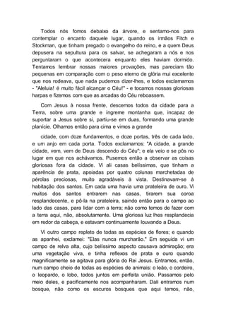 Todos nós fomos debaixo da árvore, e sentamo-nos para
contemplar o encanto daquele lugar, quando os irmãos Fitch e
Stockman, que tinham pregado o evangelho do reino, e a quem Deus
depusera na sepultura para os salvar, se achegaram a nós e nos
perguntaram o que acontecera enquanto eles haviam dormido.
Tentamos lembrar nossas maiores provações, mas pareciam tão
pequenas em comparação com o peso eterno de glória mui excelente
que nos rodeava, que nada pudemos dizer-lhes, e todos exclamamos
- "Aleluia! é muito fácil alcançar o Céu!" - e tocamos nossas gloriosas
harpas e fizemos com que as arcadas do Céu reboassem.
Com Jesus à nossa frente, descemos todos da cidade para a
Terra, sobre uma grande e íngreme montanha que, incapaz de
suportar a Jesus sobre si, partiu-se em duas, formando uma grande
planície. Olhamos então para cima e vimos a grande
cidade, com doze fundamentos, e doze portas, três de cada lado,
e um anjo em cada porta. Todos exclamamos: "A cidade, a grande
cidade, vem, vem de Deus descendo do Céu"; e ela veio e se pôs no
lugar em que nos achávamos. Pusemos então a observar as coisas
gloriosas fora da cidade. Vi ali casas belíssimas, que tinham a
aparência de prata, apoiadas por quatro colunas marchetadas de
pérolas preciosas, muito agradáveis à vista. Destinavam-se à
habitação dos santos. Em cada uma havia uma prateleira de ouro. Vi
muitos dos santos entrarem nas casas, tirarem sua coroa
resplandecente, e pô-la na prateleira, saindo então para o campo ao
lado das casas, para lidar com a terra; não como temos de fazer com
a terra aqui, não, absolutamente. Uma gloriosa luz lhes resplandecia
em redor da cabeça, e estavam continuamente louvando a Deus.
Vi outro campo repleto de todas as espécies de flores; e quando
as apanhei, exclamei: "Elas nunca murcharão." Em seguida vi um
campo de relva alta, cujo belíssimo aspecto causava admiração; era
uma vegetação viva, e tinha reflexos de prata e ouro quando
magnificamente se agitava para glória do Rei Jesus. Entramos, então,
num campo cheio de todas as espécies de animais: o leão, o cordeiro,
o leopardo, o lobo, todos juntos em perfeita união. Passamos pelo
meio deles, e pacificamente nos acompanharam. Dali entramos num
bosque, não como os escuros bosques que aqui temos, não,
 