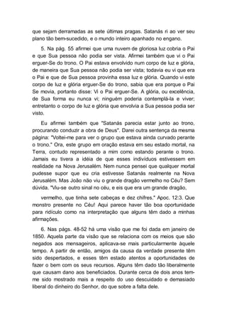 que sejam derramadas as sete últimas pragas. Satanás ri ao ver seu
plano tão bem-sucedido, e o mundo inteiro apanhado no engano.
5. Na pág. 55 afirmei que uma nuvem de gloriosa luz cobria o Pai
e que Sua pessoa não podia ser vista. Afirmei também que vi o Pai
erguer-Se do trono. O Pai estava envolvido num corpo de luz e glória,
de maneira que Sua pessoa não podia ser vista; todavia eu vi que era
o Pai e que de Sua pessoa provinha essa luz e glória. Quando vi este
corpo de luz e glória erguer-Se do trono, sabia que era porque o Pai
Se movia, portanto disse: Vi o Pai erguer-Se. A glória, ou excelência,
de Sua forma eu nunca vi; ninguém poderia contemplá-la e viver;
entretanto o corpo de luz e glória que envolvia a Sua pessoa podia ser
visto.
Eu afirmei também que "Satanás parecia estar junto ao trono,
procurando conduzir a obra de Deus". Darei outra sentença da mesma
página: "Voltei-me para ver o grupo que estava ainda curvado perante
o trono." Ora, este grupo em oração estava em seu estado mortal, na
Terra, contudo representado a mim como estando perante o trono.
Jamais eu tivera a idéia de que esses indivíduos estivessem em
realidade na Nova Jerusalém. Nem nunca pensei que qualquer mortal
pudesse supor que eu cria estivesse Satanás realmente na Nova
Jerusalém. Mas João não viu o grande dragão vermelho no Céu? Sem
dúvida. "Viu-se outro sinal no céu, e eis que era um grande dragão,
vermelho, que tinha sete cabeças e dez chifres." Apoc. 12:3. Que
monstro presente no Céu! Aqui parece haver tão boa oportunidade
para ridículo como na interpretação que alguns têm dado a minhas
afirmações.
6. Nas págs. 48-52 há uma visão que me foi dada em janeiro de
1850. Aquela parte da visão que se relaciona com os meios que são
negados aos mensageiros, aplicava-se mais particularmente àquele
tempo. A partir de então, amigos da causa da verdade presente têm
sido despertados, e esses têm estado atentos a oportunidades de
fazer o bem com os seus recursos. Alguns têm dado tão liberalmente
que causam dano aos beneficiados. Durante cerca de dois anos tem-
me sido mostrado mais a respeito do uso descuidado e demasiado
liberal do dinheiro do Senhor, do que sobre a falta dele.
 