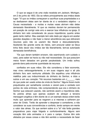O que se segue é de uma visão recebida em Jackson, Michigan,
em 2 de junho de 1853. Ela se refere principalmente aos irmãos deste
lugar: "Vi que os irmãos começaram a sacrificar suas propriedades e a
se desfazerem delas sem ter diante de si o verdadeiro objetivo - a
Causa necessitada - e muitas e muitas vezes abriram mão delas
demasiado liberalmente. Vi que os mestres deviam ter permanecido
em posição de corrigir este erro e exercer boa influência na igreja. O
dinheiro tem sido considerado de pouca importância; quanto antes
gasto tanto melhor. Mau exemplo tem sido dado por alguns em aceitar
grandes doações e não fazer a menor advertência aos que obtiveram
recursos para não os usarem tão liberal e descuidadamente.
Aceitando tão grande soma de meios, sem procurar saber se Deus
tinha feito dever dos irmãos dar tão liberalmente, tem-se autorizado
demasiada beneficência.
"Os que deram também erraram, não examinando com cuidado o
caso, para saber se havia ou não real necessidade. Os que possuíam
meios foram deixados em grande perplexidade. Um irmão sofreu
grande dano pela enorme quantidade de recursos
confiados em suas mãos. Ele não considerou o fator economia,
mas viveu extravagantemente, e em suas viagens aqui e ali pôs
dinheiro fora sem nenhuma utilidade. Ele espalhou uma influência
maléfica pelo uso indiscriminado do dinheiro do Senhor, e dizia a
outros e em seu coração: "Há recursos bastantes em J______, mais
do que pode ser usado antes da vinda do Senhor." Alguns foram muito
prejudicados por semelhante conduta e vieram para a verdade com
pontos de vista errôneos, não compreendendo que era o dinheiro do
Senhor que estavam usando, não sentindo assim a importância dele.
As pobres almas que apenas acabam de abraçar a terceira
mensagem angélica e têm diante de si um exemplo dessa ordem terão
muito que aprender para se negarem a si mesmas e sofrerem por
amor de Cristo. Terão de aprender a desprezar o comodismo, a não
considerar as suas conveniências e conforto, tendo sempre em mente
o valor das almas. Os que sentem sobre si o "ai" não farão grandes
preparativos para viajar folgada e confortavelmente. Alguns sem
vocação têm sido animados a ir para o campo. Outros têm sido
afetados por essas coisas e não têm sentido a necessidade de fazer
 