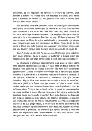 economia, de se negarem, de reforçar o tesouro do Senhor. Eles
sentem e dizem: "Há outros que têm recursos bastante; eles darão
para o sustento da revista. Eu não preciso fazer nada. A revista será
mantida sem o meu auxílio.""
Não tem sido para mim pequena prova ver que alguns têm tomado
essa parte de minhas visões que se referia a sacrificar propriedades
para sustentar a Causa e têm dela feito mau uso; eles utilizam os
recursos extravagantemente ao passo que negligenciam promover os
princípios de outras porções. Também, na pág. 50 lê-se o seguinte: "Vi
que a causa de Deus tem sido prejudicada e desonrada por alguns
que viajavam mas não têm mensagem de Deus. Esses terão de dar
conta a Deus por todo dinheiro que gastaram em viagem aonde não
era seu dever ir, porque esse dinheiro podia ter ajudado na causa de
Deus." Ainda na pág. 50: "Vi que os que têm forças para trabalhar
com suas próprias mãos e ajudar a sustentar a Causa eram tão
responsáveis por sua força como outros o eram por sua propriedade."
Eu chamaria a atenção especialmente aqui para a visão sobre
este assunto apresentada na pág. 57. Aqui está um breve extrato: "O
objetivo das palavras de nosso Salvador não tem sido claramente
apresentado." Vi que "o objetivo de vender não é dar aos que podem
trabalhar e sustentar-se a si mesmos, mas para espalhar a verdade. É
um pecado sustentar e favorecer a indolência dos que podem
trabalhar. Alguns têm sido zelosos em assistir a todas as reuniões,
não para glorificar a Deus, mas por causa de "pão e peixe". Muito
melhor seria que tais pessoas ficassem em casa trabalhando com as
próprias mãos, "porque isto é bom", a fim de suprir as necessidades
de suas famílias e terem alguma coisa para dar para o sustento da
preciosa causa da verdade presente". Tem sido desígnio de Satanás
em tempos passados levar alguns de espírito apressado a fazerem
uso demasiado liberal de meios, influenciando os irmãos a disporem
depressa de sua propriedade, a fim de que mediante abundância de
recursos utilizados apressadamente e com descuido, fossem as almas
prejudicadas e perdidas, de maneira que agora, quando a verdade
deve ser espalhada mais extensamente, a falta seja sentida. Seu
desígnio tem, em certa medida, sido alcançado.
 