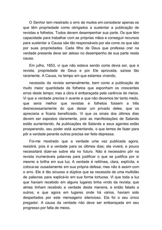 O Senhor tem mostrado o erro de muitos em considerar apenas os
que têm propriedade como obrigados a sustentar a publicação de
revistas e folhetos. Todos devem desempenhar sua parte. Os que têm
capacidade para trabalhar com as próprias mãos e conseguir recursos
para sustentar a Causa são tão responsáveis por ela como os que são
por suas propriedades. Cada filho de Deus que professa crer na
verdade presente deve ser zeloso no desempenho de sua parte nesta
causa.
Em julho, 1853, vi que não estava sendo como devia ser, que a
revista, propriedade de Deus e por Ele aprovada, saísse tão
raramente. A Causa, no tempo em que estamos vivendo,
necessita da revista semanalmente, bem como a publicação de
muito maior quantidade de folhetos que exponham os crescentes
erros deste tempo; mas a obra é embaraçada pela carência de meios.
Vi que a verdade precisa ir avante e que não devemos ter tanto medo,
que seria melhor que revistas e folhetos fossem a três
desnecessariamente do que deixar um privado deles, que os
apreciaria e ficaria beneficiado. Vi que os sinais dos últimos dias
devem ser expostos claramente, pois as manifestações de Satanás
estão aumentando. As publicações de Satanás e seus agentes estão
prosperando, seu poder está aumentando, o que temos de fazer para
pôr a verdade perante outros precisa ser feito depressa.
Foi-me mostrado que a verdade uma vez publicada agora,
resistirá, pois é a verdade para os últimos dias; ela viverá, e pouco
necessitará dizer-se sobre ela no futuro. Não é necessário pôr na
revista inumeráveis palavras para justificar o que se justifica por si
mesmo e brilha em sua luz. A verdade é retilínea, clara, explícita, e
coloca-se ousadamente em sua própria defesa; mas não é assim com
o erro. Ele é tão sinuoso e dúplice que se necessita de uma multidão
de palavras para explicá-lo em sua forma tortuosa. Vi que toda a luz
que haviam recebido em alguns lugares tinha vindo da revista; que
almas tinham recebido a verdade desta maneira, e então falado a
outros; e que agora em lugares onde há vários, haviam sido
despertados por este mensageiro silencioso. Ela foi o seu único
pregador. A causa da verdade não deve ser embaraçada em seu
progresso por falta de meios.
 