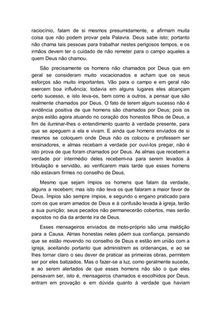 raciocínio, falam de si mesmos presumidamente, e afirmam muita
coisa que não podem provar pela Palavra. Deus sabe isto; portanto
não chama tais pessoas para trabalhar nestes perigosos tempos, e os
irmãos devem ter o cuidado de não remeter para o campo aqueles a
quem Deus não chamou.
São precisamente os homens não chamados por Deus que em
geral se consideram muito vocacionados e acham que os seus
esforços são muito importantes. Vão para o campo e em geral não
exercem boa influência; todavia em alguns lugares eles alcançam
certo sucesso, e isto leva-os, bem como a outros, a pensar que são
realmente chamados por Deus. O fato de terem algum sucesso não é
evidência positiva de que homens são chamados por Deus; pois os
anjos estão agora atuando no coração dos honestos filhos de Deus, a
fim de iluminar-lhes o entendimento quanto à verdade presente, para
que se apeguem a ela e vivam. E ainda que homens enviados de si
mesmos se coloquem onde Deus não os colocou e professem ser
ensinadores, e almas recebam a verdade por ouvi-los pregar, não é
isto prova de que foram chamados por Deus. As almas que recebem a
verdade por intermédio deles recebem-na para serem levados à
tribulação e servidão, ao verificarem mais tarde que esses homens
não estavam firmes no conselho de Deus.
Mesmo que sejam ímpios os homens que falam da verdade,
alguns a recebem; mas isto não leva os que falaram a maior favor de
Deus. Ímpios são sempre ímpios, e segundo o engano praticado para
com os que eram amados de Deus e à confusão levada à igreja, terão
a sua punição; seus pecados não permanecerão cobertos, mas serão
expostos no dia da ardente ira de Deus.
Esses mensageiros enviados de moto-próprio são uma maldição
para a Causa. Almas honestas neles põem sua confiança, pensando
que se estão movendo no conselho de Deus e estão em união com a
igreja, aceitando portanto que administrem as ordenanças, e ao se
lhes tornar claro o seu dever de praticar as primeiras obras, permitem
ser por eles batizados. Mas o fazer-se a luz, como geralmente sucede,
e ao serem alertados de que esses homens não são o que eles
pensavam ser, isto é, mensageiros chamados e escolhidos por Deus,
entram em provação e em dúvida quanto à verdade que haviam
 