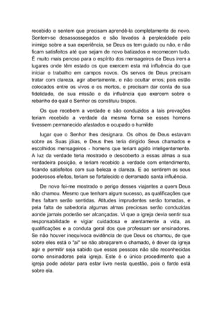 recebido e sentem que precisam aprendê-la completamente de novo.
Sentem-se desassossegados e são levados à perplexidade pelo
inimigo sobre a sua experiência, se Deus os tem guiado ou não, e não
ficam satisfeitos até que sejam de novo batizados e recomecem tudo.
É muito mais penoso para o espírito dos mensageiros de Deus irem a
lugares onde têm estado os que exercem esta má influência do que
iniciar o trabalho em campos novos. Os servos de Deus precisam
tratar com clareza, agir abertamente, e não ocultar erros; pois estão
colocados entre os vivos e os mortos, e precisam dar conta de sua
fidelidade, de sua missão e da influência que exercem sobre o
rebanho do qual o Senhor os constituiu bispos.
Os que recebem a verdade e são conduzidos a tais provações
teriam recebido a verdade da mesma forma se esses homens
tivessem permanecido afastados e ocupado o humilde
lugar que o Senhor lhes designara. Os olhos de Deus estavam
sobre as Suas jóias, e Deus lhes teria dirigido Seus chamados e
escolhidos mensageiros - homens que teriam agido inteligentemente.
A luz da verdade teria mostrado e descoberto a essas almas a sua
verdadeira posição, e teriam recebido a verdade com entendimento,
ficando satisfeitos com sua beleza e clareza. E ao sentirem os seus
poderosos efeitos, teriam se fortalecido e derramado santa influência.
De novo foi-me mostrado o perigo desses viajantes a quem Deus
não chamou. Mesmo que tenham algum sucesso, as qualificações que
lhes faltam serão sentidas. Atitudes imprudentes serão tomadas, e
pela falta de sabedoria algumas almas preciosas serão conduzidas
aonde jamais poderão ser alcançadas. Vi que a igreja devia sentir sua
responsabilidade e vigiar cuidadosa e atentamente a vida, as
qualificações e a conduta geral dos que professam ser ensinadores.
Se não houver inequívoca evidência de que Deus os chamou, de que
sobre eles está o "ai" se não abraçarem o chamado, é dever da igreja
agir e permitir seja sabido que essas pessoas não são reconhecidas
como ensinadores pela igreja. Este é o único procedimento que a
igreja pode adotar para estar livre nesta questão, pois o fardo está
sobre ela.
 