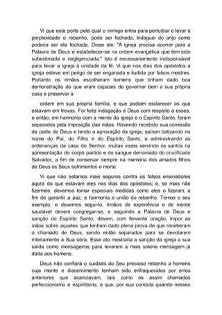 Vi que esta porta pela qual o inimigo entra para perturbar e levar à
perplexidade o rebanho, pode ser fechada. Indaguei do anjo como
poderia ser ela fechada. Disse ele: "A igreja precisa acorrer para a
Palavra de Deus e estabelecer-se na ordem evangélica que tem sido
subestimada e negligenciada." Isto é necessariamente indispensável
para levar a igreja à unidade da fé. Vi que nos dias dos apóstolos a
igreja esteve em perigo de ser enganada e iludida por falsos mestres.
Portanto os irmãos escolheram homens que tinham dado boa
demonstração de que eram capazes de governar bem a sua própria
casa e preservar a
ordem em sua própria família, e que podiam esclarecer os que
estavam em trevas. Foi feita indagação a Deus com respeito a esses,
e então, em harmonia com a mente da igreja e o Espírito Santo, foram
separados pela imposição das mãos. Havendo recebido sua comissão
da parte de Deus e tendo a aprovação da igreja, saíram batizando no
nome do Pai, do Filho e do Espírito Santo, e administrando as
ordenanças da casa do Senhor, muitas vezes servindo os santos na
apresentação do corpo partido e do sangue derramado do crucificado
Salvador, a fim de conservar sempre na memória dos amados filhos
de Deus os Seus sofrimentos e morte.
Vi que não estamos mais seguros contra os falsos ensinadores
agora do que estavam eles nos dias dos apóstolos; e, se mais não
fizermos, devemos tomar especiais medidas como eles o fizeram, a
fim de garantir a paz, a harmonia e união do rebanho. Temos o seu
exemplo, e devemos segui-lo. Irmãos de experiência e de mente
saudável devem congregar-se, e seguindo a Palavra de Deus e
sanção do Espírito Santo, devem, com fervente oração, impor as
mãos sobre aqueles que tenham dado plena prova de que receberam
o chamado de Deus, sendo então separados para se devotarem
inteiramente a Sua obra. Esse ato mostraria a sanção da igreja a sua
saída como mensageiros para levarem a mais solene mensagem já
dada aos homens.
Deus não confiará o cuidado do Seu precioso rebanho a homens
cuja mente e discernimento tenham sido enfraquecidos por erros
anteriores que acariciavam, tais como os assim chamados
perfeccionismo e espiritismo, e que, por sua conduta quando nesses
 