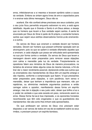 erros, infelicitaram-se a si mesmos e levaram opróbrio sobre a causa
da verdade. Embora se sintam agora livres de erro e capacitados para
ir e ensinar esta última mensagem, Deus não os
aceitará. Ele não confiará almas preciosas aos seus cuidados; pois
o seu juízo ficou pervertido enquanto estiveram no erro, e está agora
debilitado. Aquele que é Grande e Santo é um Deus zeloso, e deseja
que os homens que levam a Sua verdade sejam santos. A santa lei
anunciada por Deus do Sinai é parte de Si próprio, e somente homens
santos que sejam seus estritos observadores honrá-Lo-ão ensinando-
a a outros.
Os servos de Deus que ensinam a verdade devem ser homens
sensatos. Devem ser homens que possam enfrentar oposição sem se
alvoroçarem; pois os que se opõem à verdade difamarão aqueles que
a ensinam, e cada objeção que possa ser articulada será apresentada
na sua pior forma contra a verdade. Os servos de Deus que levam a
mensagem devem estar preparados para remover essas objeções
com calma e mansidão pela luz da verdade. Freqüentemente os
opositores falam aos ministros de Deus de maneira provocadora, na
tentativa de arrancar deles alguma coisa da mesma natureza, a fim de
tirar daí o maior rendimento possível, declarando então aos outros que
os ensinadores dos mandamentos de Deus têm um espírito amargo e
são ríspidos, conforme a comprovação que fazem. Vi que precisamos
estar preparados para objeções, e com paciência, bom senso e
mansidão, deixar que tenham a importância que merecem, não por
rejeitá-las, ou eliminá-las mediante argumentos positivos e então
carregar sobre o opositor, manifestando dessa forma um espírito
amargo; mas dar à objeção o seu justo valor, deixar que brilhe a luz e
o poder da verdade e que esta exceda em peso, removendo assim os
erros. Dessa forma far-se-á boa impressão, e os oponentes honestos
reconhecerão que têm sido enganados e que os guardadores dos
mandamentos não são como lhes tinham sido apresentados.
Os que professam ser servos do Deus vivo precisam estar
dispostos a ser servos de todos em vez de se exaltarem sobre os seus
irmãos, e precisam possuir um espírito bondoso,
 